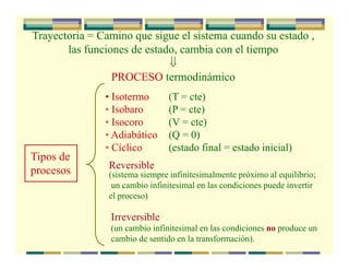 Trayectoria = Camino que sigue el sistema cuando su estado ,
las funciones de estado, cambia con el tiempo
⇓
PROCESO termodinámico
Tipos de
procesos
• Isotermo (T = cte)
• Isobaro (P = cte)
• Isocoro (V = cte)
• Adiabático (Q = 0)
• Cíclico (estado final = estado inicial)
Irreversible
Reversible
(sistema siempre infinitesimalmente próximo al equilibrio;
un cambio infinitesimal en las condiciones puede invertir
el proceso)
(un cambio infinitesimal en las condiciones no produce un
cambio de sentido en la transformación).
 