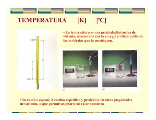 TEMPERATURA [K] [ºC]
• La temperatura es una propiedad intensiva del
sistema, relacionada con la energía cinética media de
las moléculas que lo constituyen.
• Su cambio supone el cambio repetitivo y predecible en otras propiedades
del sistema, lo que permite asignarle un valor numérico
 