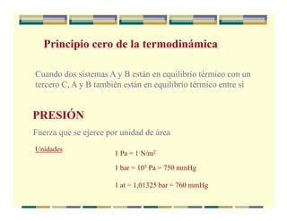Principio cero de la termodinámica
Cuando dos sistemas A y B están en equilibrio térmico con un
tercero C, A y B también están en equilibrio térmico entre si
PRESIÓN
Fuerza que se ejerce por unidad de área
Unidades
1 Pa = 1 N/m2
1 bar = 105 Pa = 750 mmHg
1 at = 1,01325 bar = 760 mmHg
 