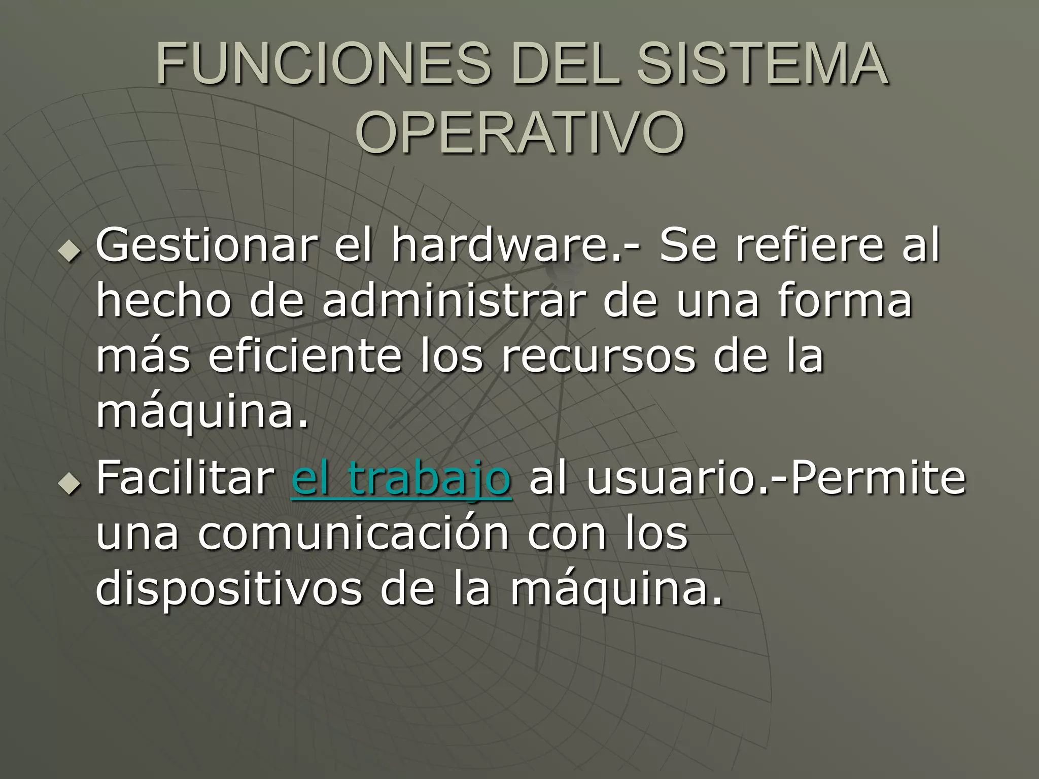 FUNCIONES DEL SISTEMA 
OPERATIVO 
 Gestionar el hardware.- Se refiere al 
hecho de administrar de una forma 
más eficiente los recursos de la 
máquina. 
 Facilitar el trabajo al usuario.-Permite 
una comunicación con los 
dispositivos de la máquina. 
 