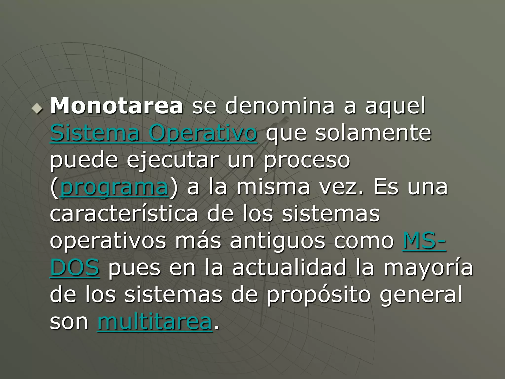  Monotarea se denomina a aquel 
Sistema Operativo que solamente 
puede ejecutar un proceso 
(programa) a la misma vez. Es una 
característica de los sistemas 
operativos más antiguos como MS-DOS 
pues en la actualidad la mayoría 
de los sistemas de propósito general 
son multitarea. 
 