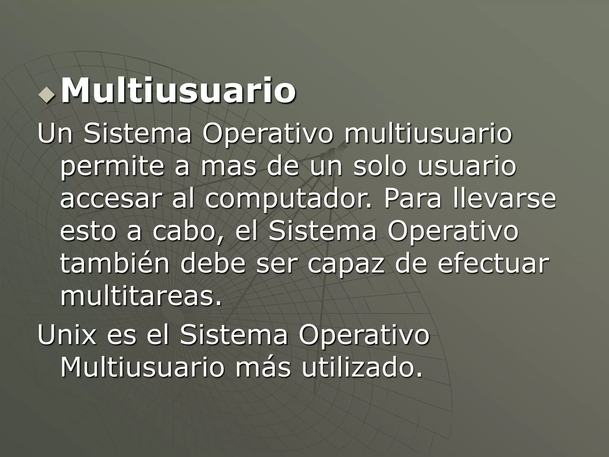 Multiusuario 
Un Sistema Operativo multiusuario 
permite a mas de un solo usuario 
accesar al computador. Para llevarse 
esto a cabo, el Sistema Operativo 
también debe ser capaz de efectuar 
multitareas. 
Unix es el Sistema Operativo 
Multiusuario más utilizado. 
 