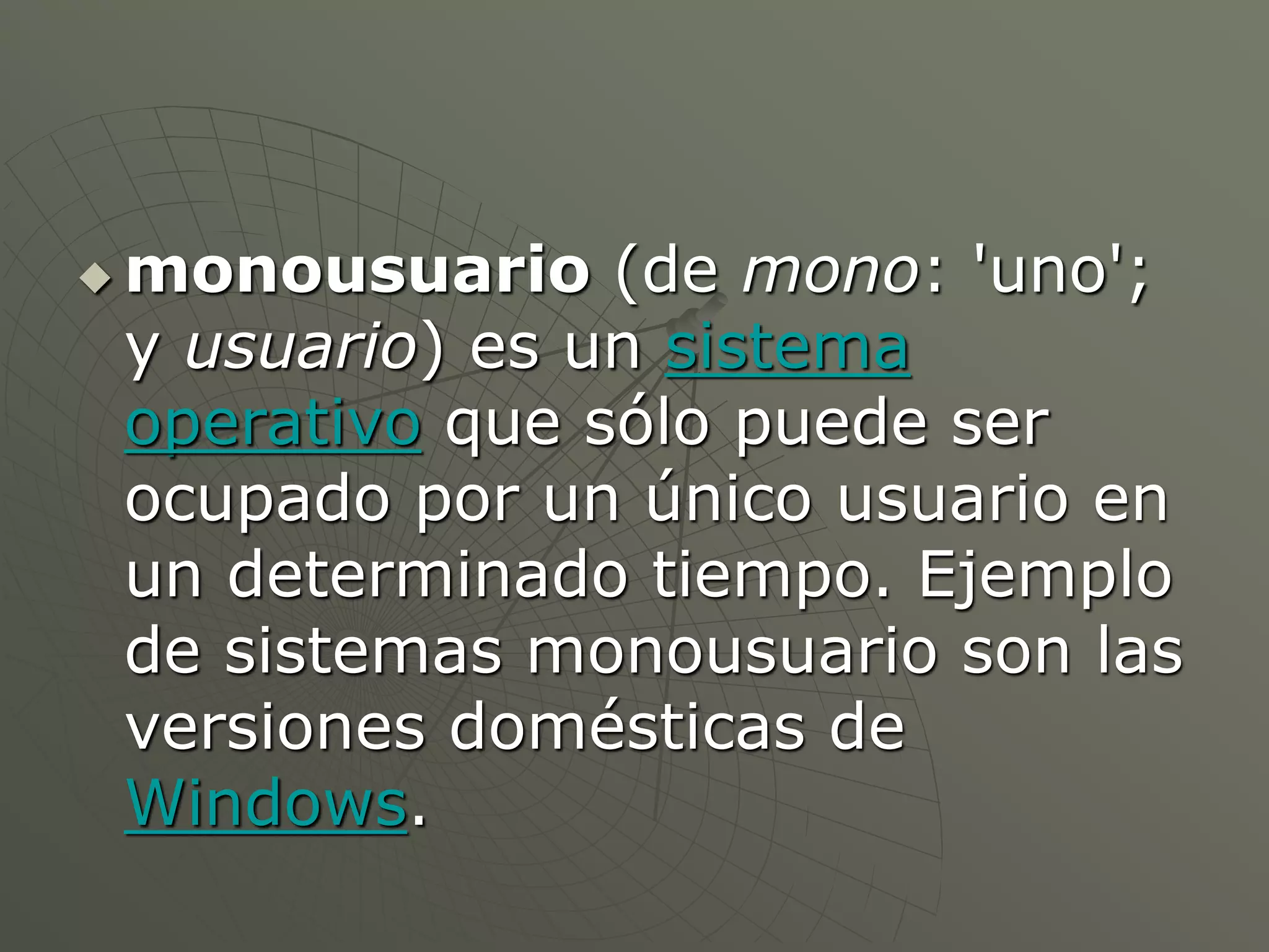 monousuario (de mono: 'uno'; 
y usuario) es un sistema 
operativo que sólo puede ser 
ocupado por un único usuario en 
un determinado tiempo. Ejemplo 
de sistemas monousuario son las 
versiones domésticas de 
Windows. 
 