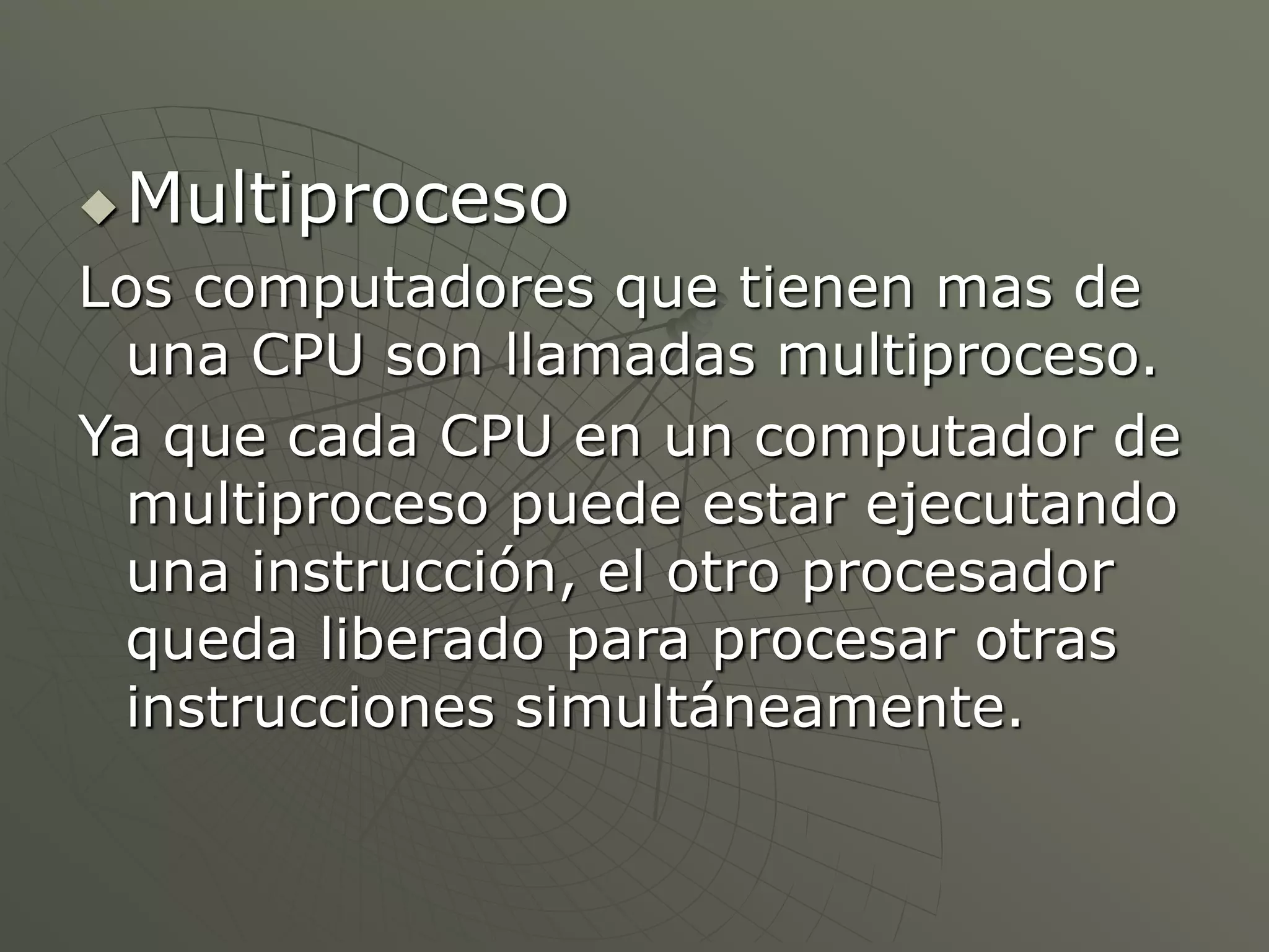 Multiproceso 
Los computadores que tienen mas de 
una CPU son llamadas multiproceso. 
Ya que cada CPU en un computador de 
multiproceso puede estar ejecutando 
una instrucción, el otro procesador 
queda liberado para procesar otras 
instrucciones simultáneamente. 
