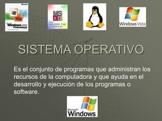 SISTEMA OPERATIVO 
Es el conjunto de programas que administran los 
recursos de la computadora y que ayuda en el 
desarrollo y ejecución de los programas o 
software. 
 