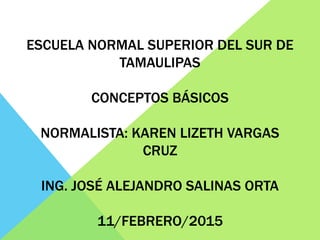 ESCUELA NORMAL SUPERIOR DEL SUR DE
TAMAULIPAS
CONCEPTOS BÁSICOS
NORMALISTA: KAREN LIZETH VARGAS
CRUZ
ING. JOSÉ ALEJANDRO SALINAS ORTA
11/FEBRERO/2015
 