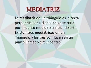 MEDIATRIZMEDIATRIZ
La mediatriz de un triángulo es la recta 
perpendicular a dicho lado que pasa 
por el punto medio (o centro) de éste.
Existen tres mediatrices en un 
Triángulo y las tres confluyen en un 
punto llamado circuncentro.
 
