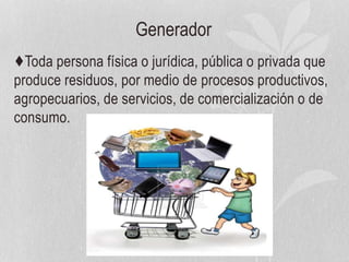 Generador
♦Toda persona física o jurídica, pública o privada que
produce residuos, por medio de procesos productivos,
agropecuarios, de servicios, de comercialización o de
consumo.
 