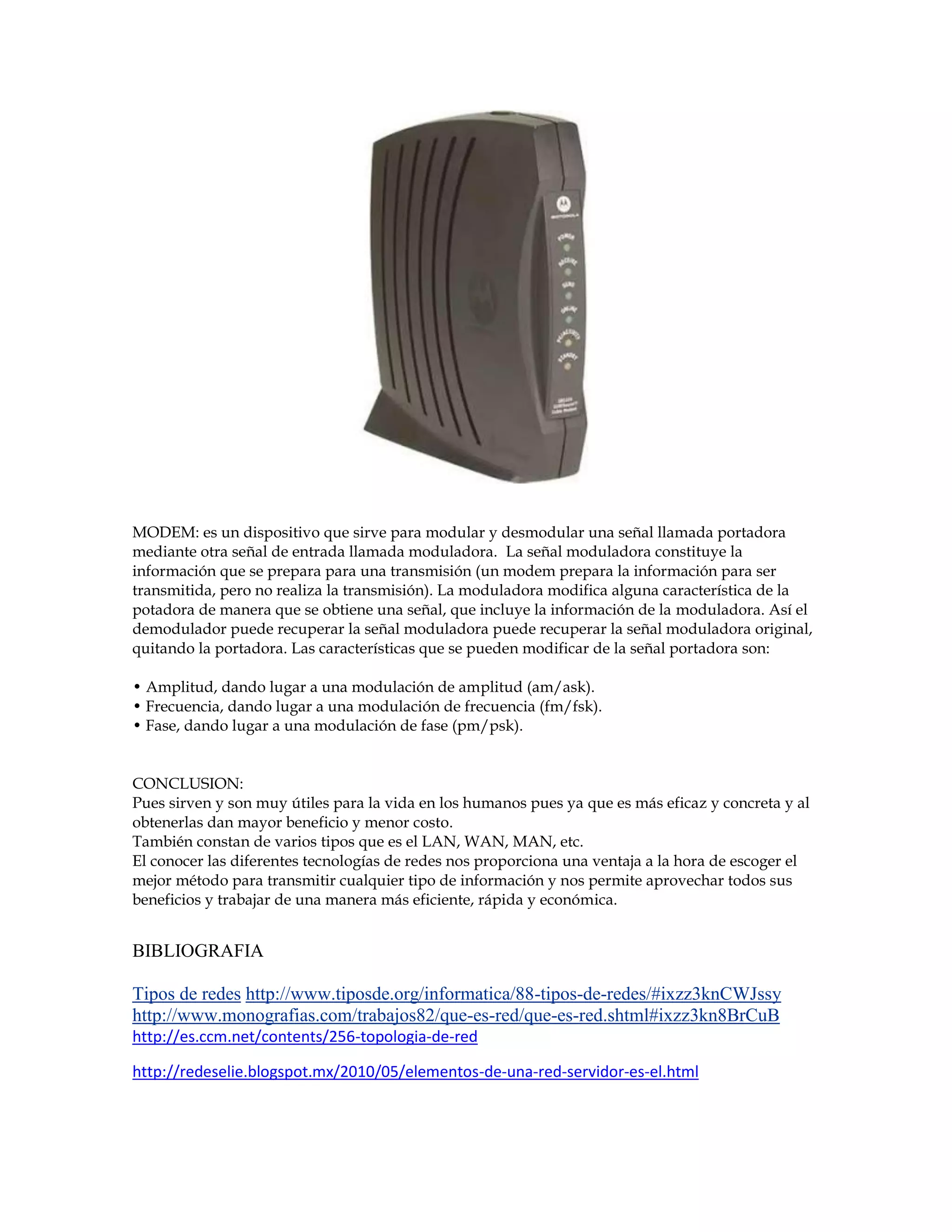 MODEM: es un dispositivo que sirve para modular y desmodular una señal llamada portadora
mediante otra señal de entrada llamada moduladora. La señal moduladora constituye la
información que se prepara para una transmisión (un modem prepara la información para ser
transmitida, pero no realiza la transmisión). La moduladora modifica alguna característica de la
potadora de manera que se obtiene una señal, que incluye la información de la moduladora. Así el
demodulador puede recuperar la señal moduladora puede recuperar la señal moduladora original,
quitando la portadora. Las características que se pueden modificar de la señal portadora son:
• Amplitud, dando lugar a una modulación de amplitud (am/ask).
• Frecuencia, dando lugar a una modulación de frecuencia (fm/fsk).
• Fase, dando lugar a una modulación de fase (pm/psk).
CONCLUSION:
Pues sirven y son muy útiles para la vida en los humanos pues ya que es más eficaz y concreta y al
obtenerlas dan mayor beneficio y menor costo.
También constan de varios tipos que es el LAN, WAN, MAN, etc.
El conocer las diferentes tecnologías de redes nos proporciona una ventaja a la hora de escoger el
mejor método para transmitir cualquier tipo de información y nos permite aprovechar todos sus
beneficios y trabajar de una manera más eficiente, rápida y económica.
BIBLIOGRAFIA
Tipos de redes http://www.tiposde.org/informatica/88-tipos-de-redes/#ixzz3knCWJssy
http://www.monografias.com/trabajos82/que-es-red/que-es-red.shtml#ixzz3kn8BrCuB
http://es.ccm.net/contents/256-topologia-de-red
http://redeselie.blogspot.mx/2010/05/elementos-de-una-red-servidor-es-el.html
 
