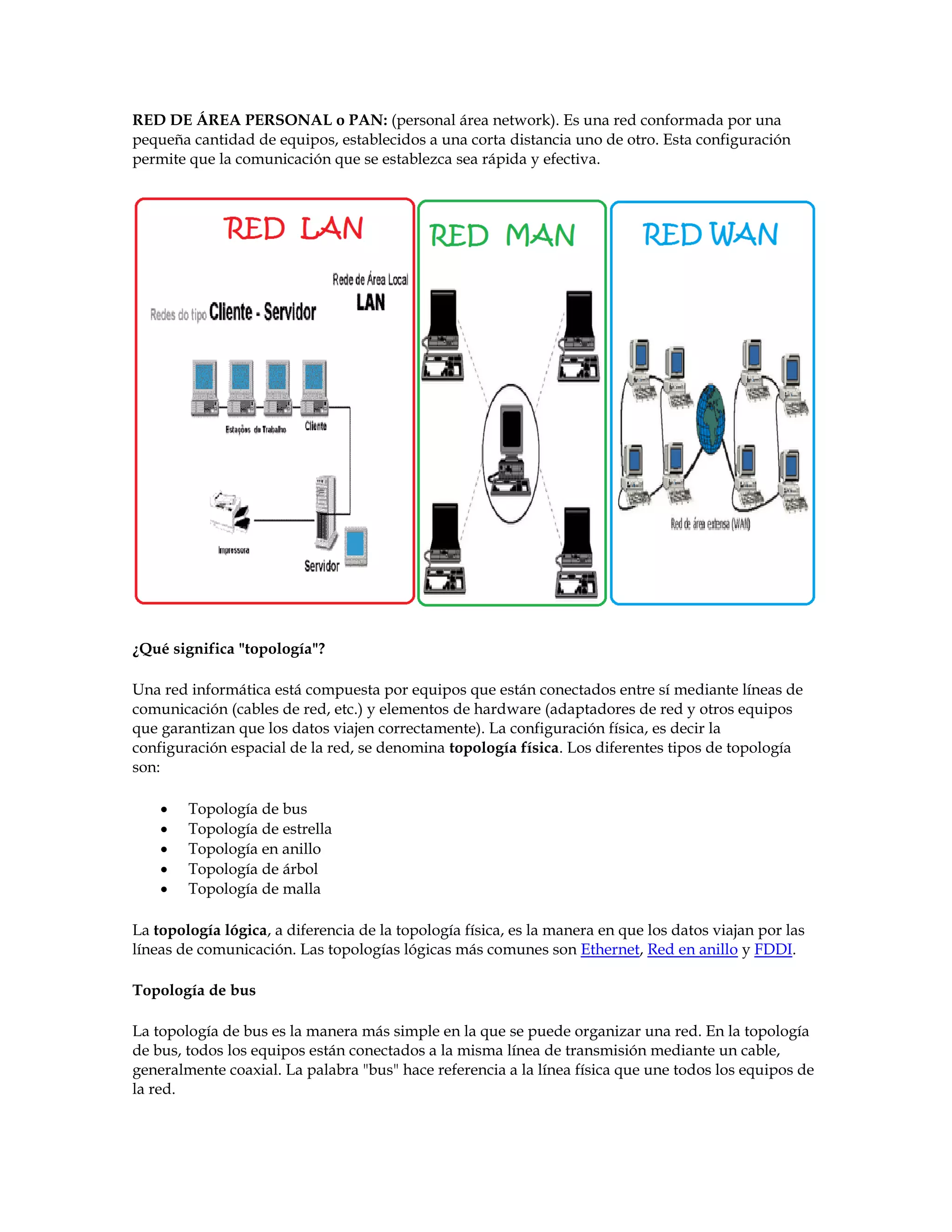 RED DE ÁREA PERSONAL o PAN: (personal área network). Es una red conformada por una
pequeña cantidad de equipos, establecidos a una corta distancia uno de otro. Esta configuración
permite que la comunicación que se establezca sea rápida y efectiva.
¿Qué significa "topología"?
Una red informática está compuesta por equipos que están conectados entre sí mediante líneas de
comunicación (cables de red, etc.) y elementos de hardware (adaptadores de red y otros equipos
que garantizan que los datos viajen correctamente). La configuración física, es decir la
configuración espacial de la red, se denomina topología física. Los diferentes tipos de topología
son:
 Topología de bus
 Topología de estrella
 Topología en anillo
 Topología de árbol
 Topología de malla
La topología lógica, a diferencia de la topología física, es la manera en que los datos viajan por las
líneas de comunicación. Las topologías lógicas más comunes son Ethernet, Red en anillo y FDDI.
Topología de bus
La topología de bus es la manera más simple en la que se puede organizar una red. En la topología
de bus, todos los equipos están conectados a la misma línea de transmisión mediante un cable,
generalmente coaxial. La palabra "bus" hace referencia a la línea física que une todos los equipos de
la red.
 