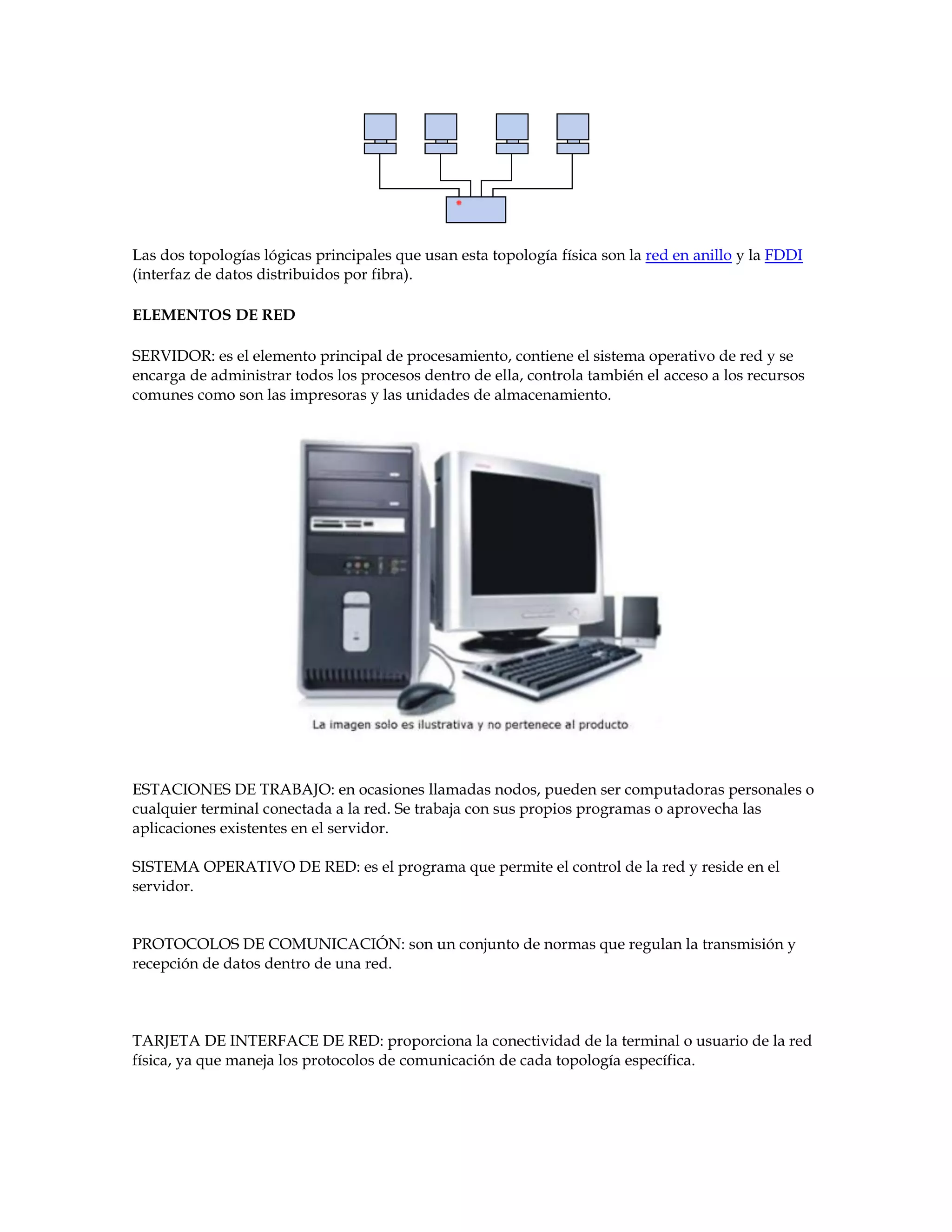 Las dos topologías lógicas principales que usan esta topología física son la red en anillo y la FDDI
(interfaz de datos distribuidos por fibra).
ELEMENTOS DE RED
SERVIDOR: es el elemento principal de procesamiento, contiene el sistema operativo de red y se
encarga de administrar todos los procesos dentro de ella, controla también el acceso a los recursos
comunes como son las impresoras y las unidades de almacenamiento.
ESTACIONES DE TRABAJO: en ocasiones llamadas nodos, pueden ser computadoras personales o
cualquier terminal conectada a la red. Se trabaja con sus propios programas o aprovecha las
aplicaciones existentes en el servidor.
SISTEMA OPERATIVO DE RED: es el programa que permite el control de la red y reside en el
servidor.
PROTOCOLOS DE COMUNICACIÓN: son un conjunto de normas que regulan la transmisión y
recepción de datos dentro de una red.
TARJETA DE INTERFACE DE RED: proporciona la conectividad de la terminal o usuario de la red
física, ya que maneja los protocolos de comunicación de cada topología específica.
 