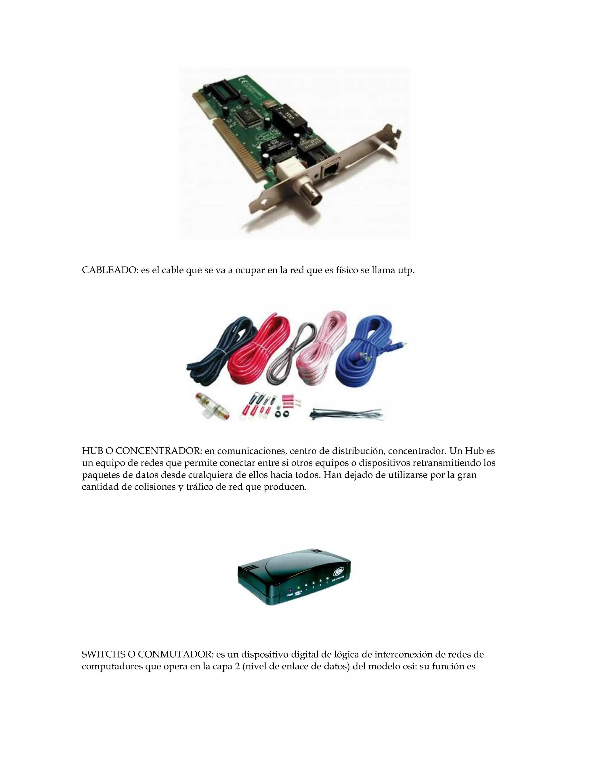 CABLEADO: es el cable que se va a ocupar en la red que es físico se llama utp.
HUB O CONCENTRADOR: en comunicaciones, centro de distribución, concentrador. Un Hub es
un equipo de redes que permite conectar entre si otros equipos o dispositivos retransmitiendo los
paquetes de datos desde cualquiera de ellos hacia todos. Han dejado de utilizarse por la gran
cantidad de colisiones y tráfico de red que producen.
SWITCHS O CONMUTADOR: es un dispositivo digital de lógica de interconexión de redes de
computadores que opera en la capa 2 (nivel de enlace de datos) del modelo osi: su función es
 