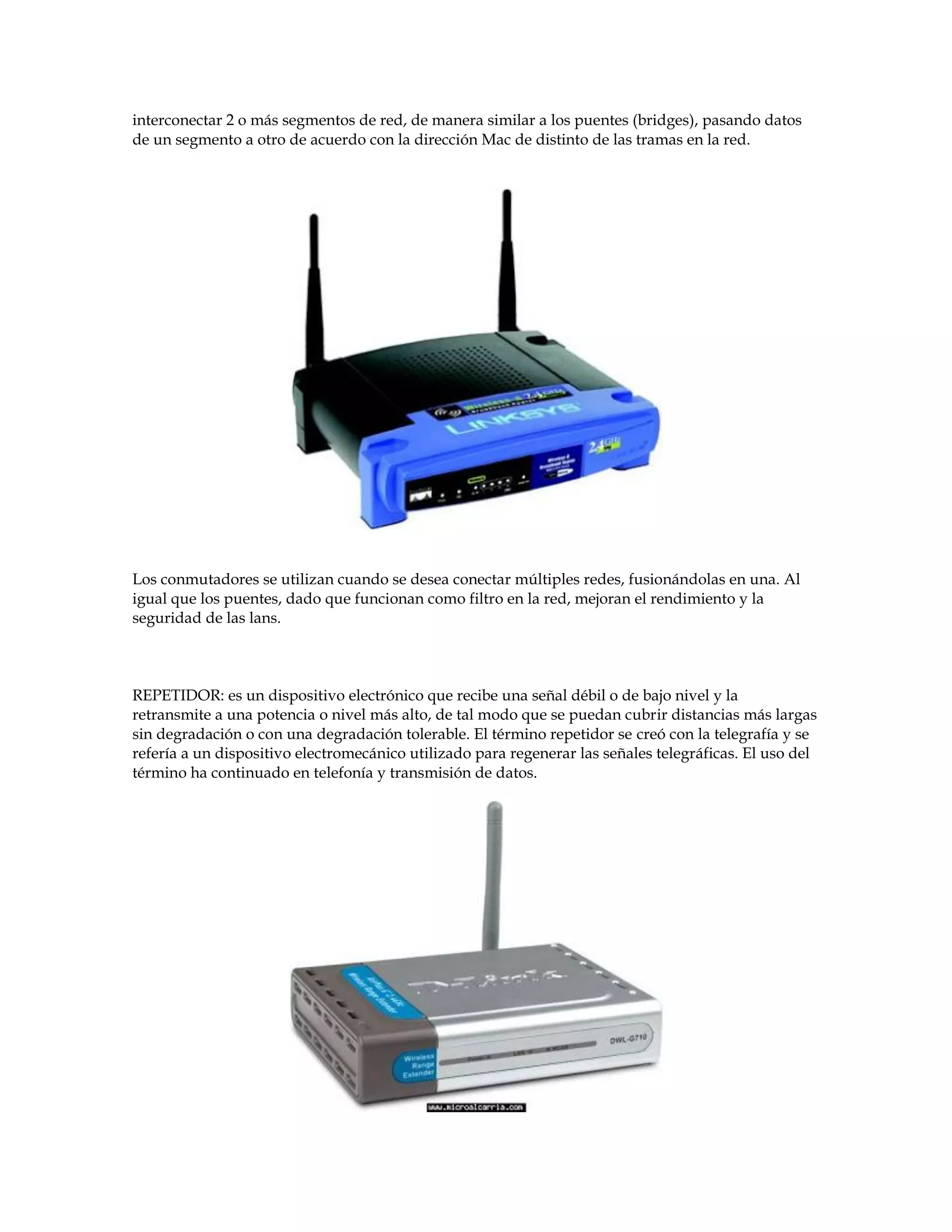 interconectar 2 o más segmentos de red, de manera similar a los puentes (bridges), pasando datos
de un segmento a otro de acuerdo con la dirección Mac de distinto de las tramas en la red.
Los conmutadores se utilizan cuando se desea conectar múltiples redes, fusionándolas en una. Al
igual que los puentes, dado que funcionan como filtro en la red, mejoran el rendimiento y la
seguridad de las lans.
REPETIDOR: es un dispositivo electrónico que recibe una señal débil o de bajo nivel y la
retransmite a una potencia o nivel más alto, de tal modo que se puedan cubrir distancias más largas
sin degradación o con una degradación tolerable. El término repetidor se creó con la telegrafía y se
refería a un dispositivo electromecánico utilizado para regenerar las señales telegráficas. El uso del
término ha continuado en telefonía y transmisión de datos.
 