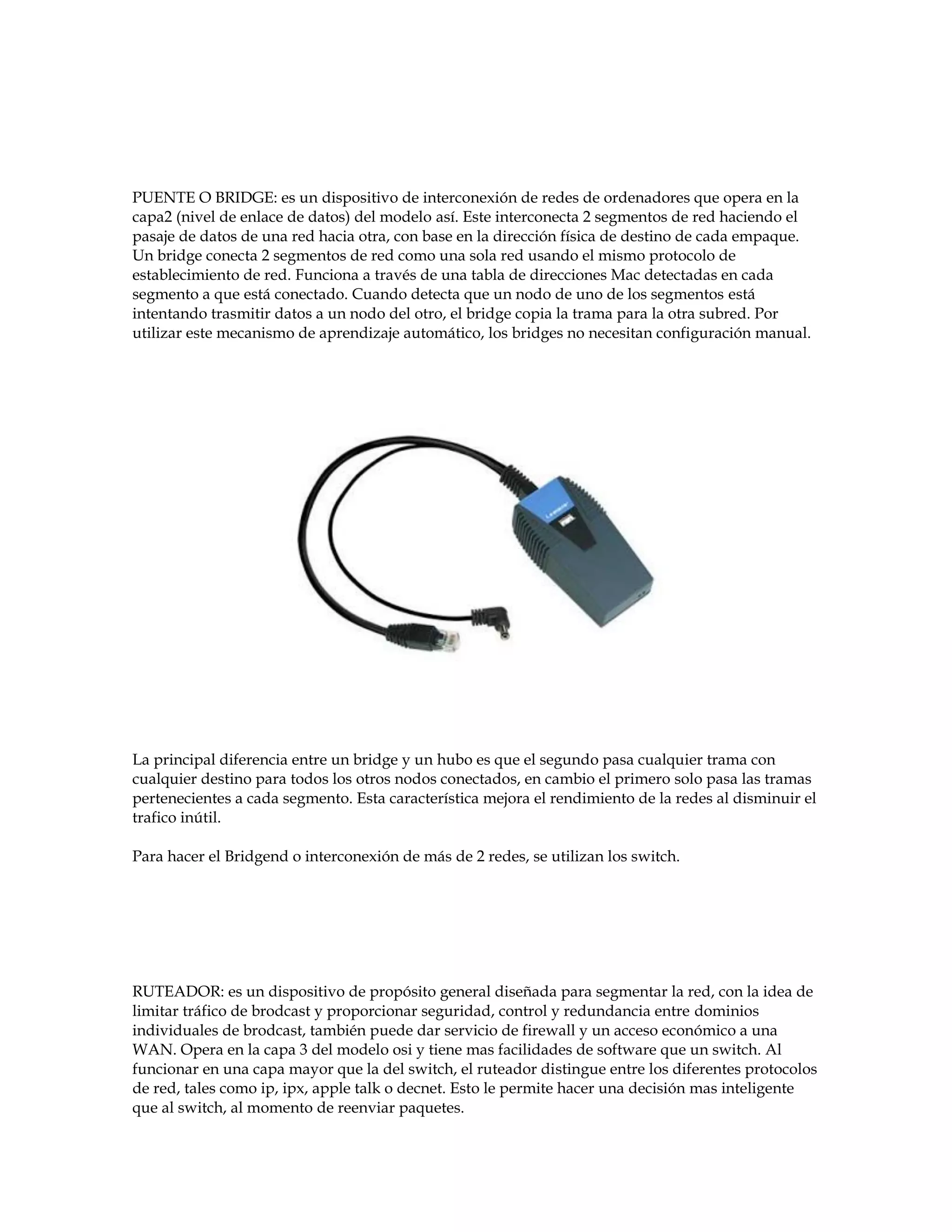 PUENTE O BRIDGE: es un dispositivo de interconexión de redes de ordenadores que opera en la
capa2 (nivel de enlace de datos) del modelo así. Este interconecta 2 segmentos de red haciendo el
pasaje de datos de una red hacia otra, con base en la dirección física de destino de cada empaque.
Un bridge conecta 2 segmentos de red como una sola red usando el mismo protocolo de
establecimiento de red. Funciona a través de una tabla de direcciones Mac detectadas en cada
segmento a que está conectado. Cuando detecta que un nodo de uno de los segmentos está
intentando trasmitir datos a un nodo del otro, el bridge copia la trama para la otra subred. Por
utilizar este mecanismo de aprendizaje automático, los bridges no necesitan configuración manual.
La principal diferencia entre un bridge y un hubo es que el segundo pasa cualquier trama con
cualquier destino para todos los otros nodos conectados, en cambio el primero solo pasa las tramas
pertenecientes a cada segmento. Esta característica mejora el rendimiento de la redes al disminuir el
trafico inútil.
Para hacer el Bridgend o interconexión de más de 2 redes, se utilizan los switch.
RUTEADOR: es un dispositivo de propósito general diseñada para segmentar la red, con la idea de
limitar tráfico de brodcast y proporcionar seguridad, control y redundancia entre dominios
individuales de brodcast, también puede dar servicio de firewall y un acceso económico a una
WAN. Opera en la capa 3 del modelo osi y tiene mas facilidades de software que un switch. Al
funcionar en una capa mayor que la del switch, el ruteador distingue entre los diferentes protocolos
de red, tales como ip, ipx, apple talk o decnet. Esto le permite hacer una decisión mas inteligente
que al switch, al momento de reenviar paquetes.
 