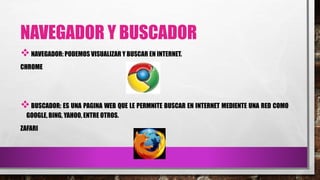 NAVEGADOR Y BUSCADOR
NAVEGADOR: PODEMOS VISUALIZAR Y BUSCAR EN INTERNET.
CHROME
BUSCADOR: ES UNA PAGINA WEB QUE LE PERMNITE BUSCAR EN INTERNET MEDIENTE UNA RED COMO
GOOGLE, BING, YAHOO, ENTRE OTROS.
ZAFARI
 