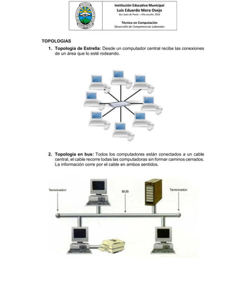 TOPOLOGIAS
1. Topología de Estrella: Desde un computador central recibe las conexiones
de un área que lo esté rodeando.
2. Topología en bus: Todos los computadores están conectados a un cable
central, el cable recorre todas las computadoras sin formar caminos cerrados.
La información corre por el cable en ambos sentidos.
 