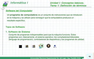 Universidad Nacional Experimental Sur del Lago / Ing. Franklin Ortiz
Informática I Unidad I: Conceptos básicos.
Tema 1: Definición de términos
10
Un programa de computadora es un conjunto de instrucciones que se introducen
en la máquina y se utilizan para conseguir que la computadora produzca un
resultado específico.
Tipos de Software
1. Software de Sistema
Conjunto de programas indispensables para que la máquina funcione. Estos
programas son, básicamente, el sistema operativo, los compiladores/intérpretes
(lenguaje de programación), controladores de dispositivos y los programas de utilidad.
Software del Computador
 