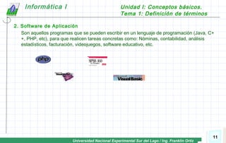 Universidad Nacional Experimental Sur del Lago / Ing. Franklin Ortiz
Informática I Unidad I: Conceptos básicos.
Tema 1: Definición de términos
11
2. Software de Aplicación
Son aquellos programas que se pueden escribir en un lenguaje de programación (Java, C+
+, PHP, etc), para que realicen tareas concretas como: Nóminas, contabilidad, análisis
estadísticos, facturación, videojuegos, software educativo, etc.
 