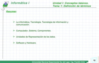 Universidad Nacional Experimental Sur del Lago / Ing. Franklin Ortiz
Informática I Unidad I: Conceptos básicos.
Tema 1: Definición de términos
12
 La informática, Tecnología, Tecnología de información y
comunicación.
 Computador, Sistema, Componentes.
 Unidades de Representación de los datos.
 Software y Hardware.
Resumen
 