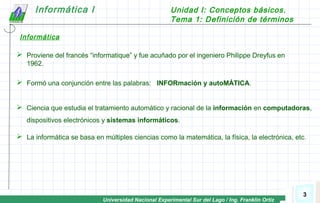 Universidad Nacional Experimental Sur del Lago / Ing. Franklin Ortiz
Informática I Unidad I: Conceptos básicos.
Tema 1: Definición de términos
3
 Ciencia que estudia el tratamiento automático y racional de la información en computadoras,
dispositivos electrónicos y sistemas informáticos.
 Proviene del francés “informatique” y fue acuñado por el ingeniero Philippe Dreyfus en
1962.
 Formó una conjunción entre las palabras: INFORmación y autoMÁTICA.
 La informática se basa en múltiples ciencias como la matemática, la física, la electrónica, etc.
Informática
 