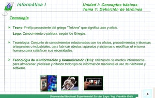 Universidad Nacional Experimental Sur del Lago / Ing. Franklin Ortiz
Informática I Unidad I: Conceptos básicos.
Tema 1: Definición de términos
4
 Tecno: Prefijo procedente del griego "Tekhne" que significa arte y oficio.
Logo: Conocimiento o palabra, según los Griegos.
 Tecnología: Conjunto de conocimientos relacionados con los oficios, procedimientos y técnicas
artesanales o industriales, para fabricar objetos, aparatos y sistemas o modificar el entorno
humano para satisfacer sus necesidades.
 Tecnología de la Información y Comunicación (TIC): Utilización de medios informáticos
para almacenar, procesar y difundir todo tipo de información mediante el uso de hardware y
software.
Tecnología
 