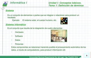 Universidad Nacional Experimental Sur del Lago / Ing. Franklin Ortiz
Informática I Unidad I: Conceptos básicos.
Tema 1: Definición de términos
5
Sistema
Es un conjunto de elementos o partes que se integran o relacionan para producir un
resultado.
Ejemplo: El sistema solar, el cuerpo humano, etc.
Sistema Informático
Es el conjunto que resulta de la integración de cuatro elementos:
 Hardware
 Software
 Datos
 Personas
Estos componentes se relacionan haciendo posible el procesamiento automático de los
datos, a través de computadores, para producir información útil.
 