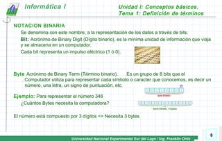 Universidad Nacional Experimental Sur del Lago / Ing. Franklin Ortiz
Informática I Unidad I: Conceptos básicos.
Tema 1: Definición de términos
8
NOTACION BINARIA
Se denomina con este nombre, a la representación de los datos a través de bits.
Bit: Acrónimo de Binary Digit (Dígito binario), es la mínima unidad de información que viaja
y se almacena en un computador.
Cada bit representa un impulso eléctrico (1 ó 0).
Byte Acrónimo de Binary Term (Término binario). Es un grupo de 8 bits que el
Computador utiliza para representar cada símbolo o caracter que conocemos, es decir un
número, una letra, un signo de puntuación, etc.
Ejemplo: Para representar el número 348
¿Cuántos Bytes necesita la computadora?
El número está compuesto por 3 dígitos => Necesita 3 bytes
 