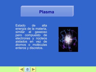 Estado de alta
energía de la materia,
similar al gaseoso
pero compuesto de
electrones y núcleos
aislados en vez de
átomos o moléculas
enteros y discretos.
Plasma
 
