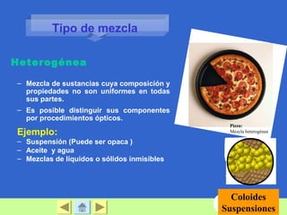 – Mezcla de sustancias cuya composición y
propiedades no son uniformes en todas
sus partes.
– Es posible distinguir sus componentes
por procedimientos ópticos.
Ejemplo:
– Suspensión (Puede ser opaca )
– Aceite y agua
– Mezclas de líquidos o sólidos inmisibles
Heterogénea
Coloides
Suspensiones
Pizza:
Mezcla heterogénea
Tipo de mezcla
 