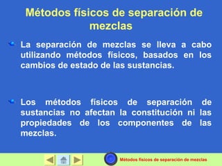 Métodos físicos de separación de
mezclas
La separación de mezclas se lleva a cabo
utilizando métodos físicos, basados en los
cambios de estado de las sustancias.
Los métodos físicos de separación de
sustancias no afectan la constitución ni las
propiedades de los componentes de las
mezclas.
Métodos físicos de separación de mezclas
 