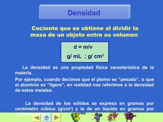 Densidad
La densidad es una propiedad física característica de la
materia.
Por ejemplo, cuando decimos que el plomo es “pesado”, o que
el aluminio es “ligero”, en realidad nos referimos a la densidad
de estos metales.
La densidad de los sólidos se expresa en gramos por
centímetro cúbico (g/cm3
) y la de un líquido en gramos por
mililitros (g/mL).
d = m/v
g/ mL ; g/ cm3
Cociente que se obtiene al dividir la
masa de un objeto entre su volumen
 