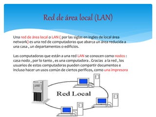 Red de área local (LAN)
Una red de área local o LAN ( por las siglas en ingles de local área
network) es una red de computadoras que abarca un área reducida a
una casa , un departamentos o edificios.
Las computadoras que están a una red LAN se conocen como nodos :
casa nodo , por lo tanto , es una computadora . Gracias a la red , los
usuarios de estas computadoras pueden compartir documentos e
incluso hacer un usos común de ciertos perificos, como una impresora
 