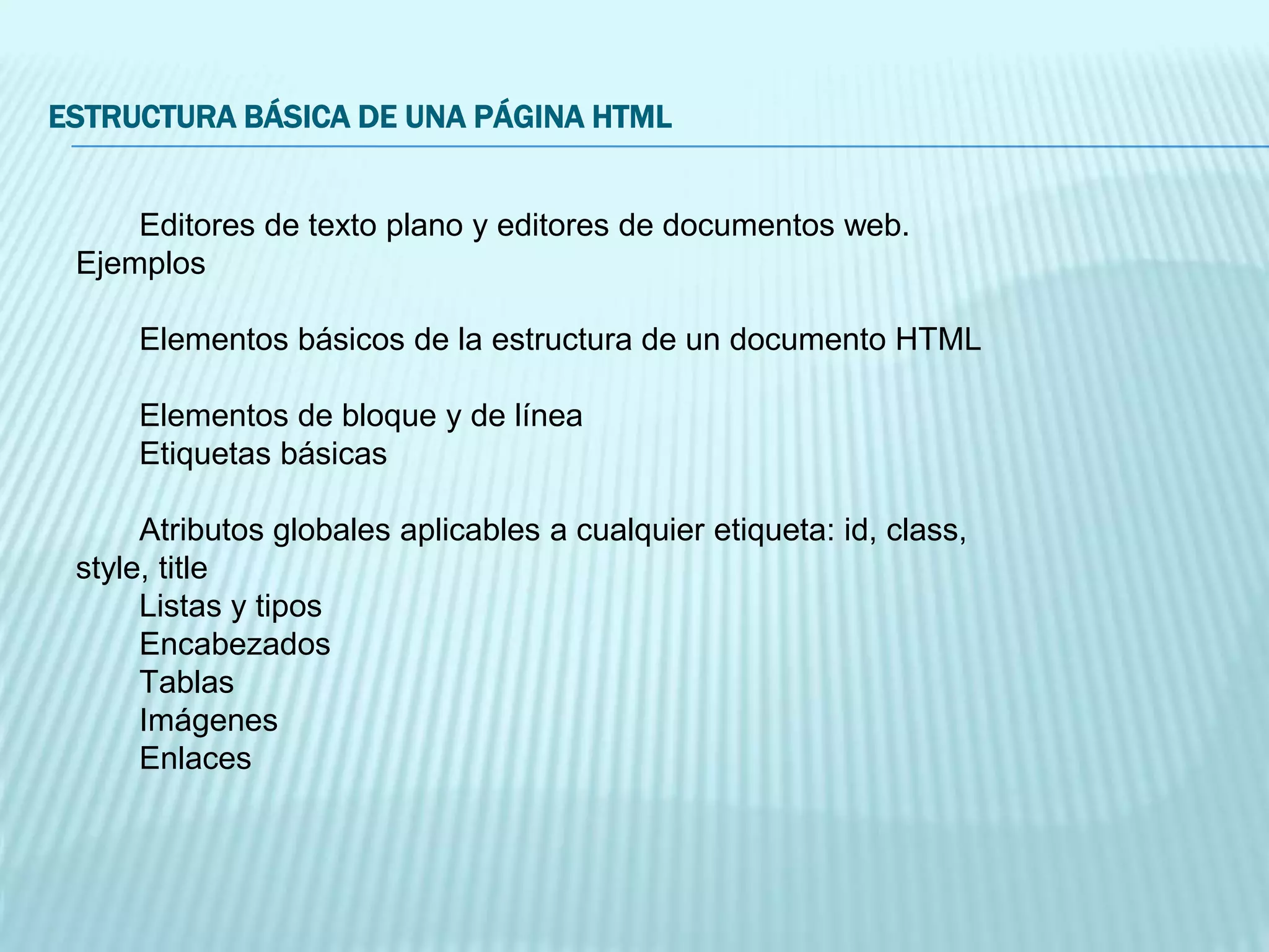 ESTRUCTURA BÁSICA DE UNA PÁGINA HTML
Editores de texto plano y editores de documentos web.
Ejemplos
Elementos básicos de la estructura de un documento HTML
Elementos de bloque y de línea
Etiquetas básicas
Atributos globales aplicables a cualquier etiqueta: id, class,
style, title
Listas y tipos
Encabezados
Tablas
Imágenes
Enlaces
 