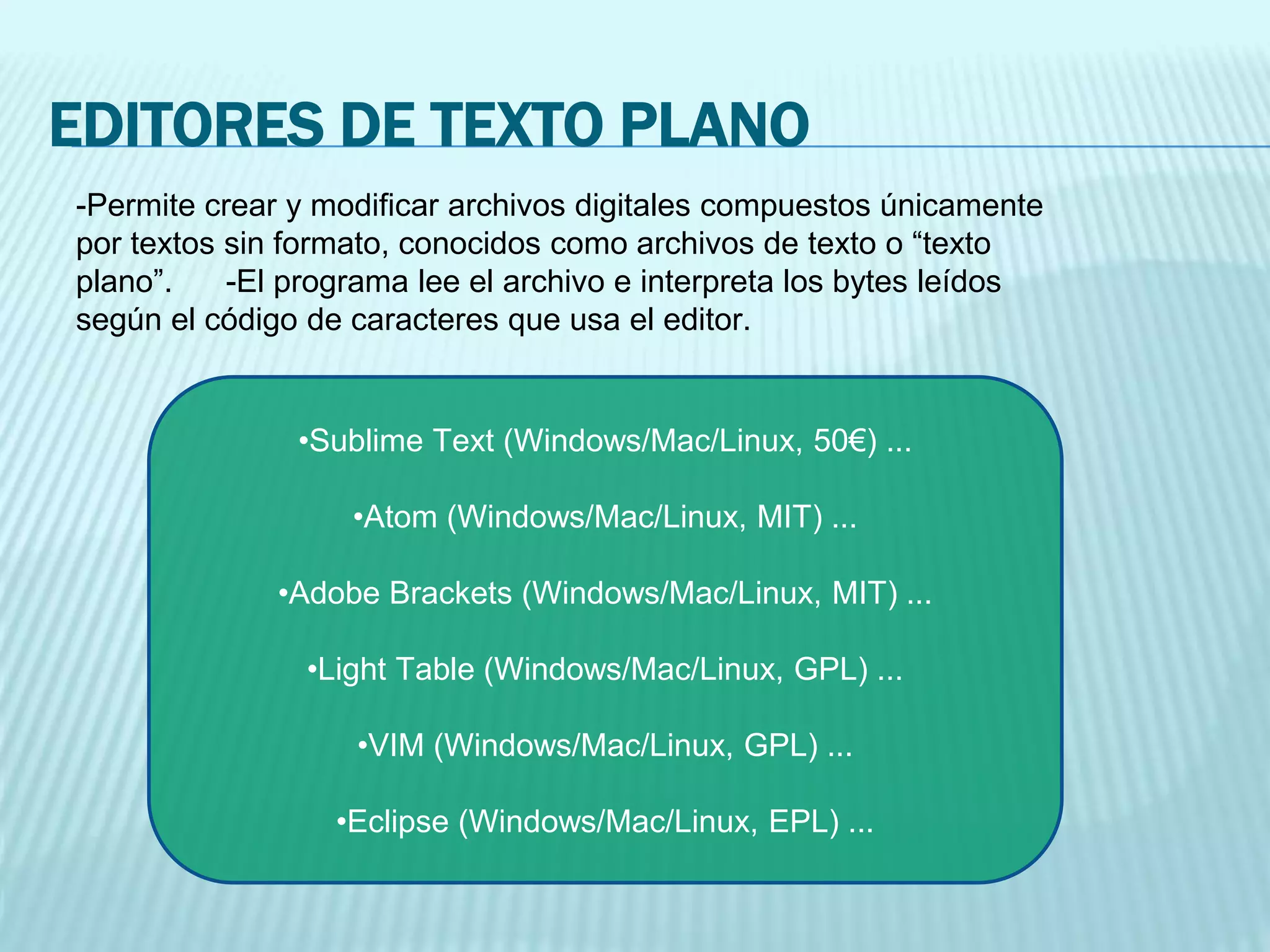 EDITORES DE TEXTO PLANO
-Permite crear y modificar archivos digitales compuestos únicamente
por textos sin formato, conocidos como archivos de texto o “texto
plano”. -El programa lee el archivo e interpreta los bytes leídos
según el código de caracteres que usa el editor.
•Sublime Text (Windows/Mac/Linux, 50€) ...
•Atom (Windows/Mac/Linux, MIT) ...
•Adobe Brackets (Windows/Mac/Linux, MIT) ...
•Light Table (Windows/Mac/Linux, GPL) ...
•VIM (Windows/Mac/Linux, GPL) ...
•Eclipse (Windows/Mac/Linux, EPL) ...
 