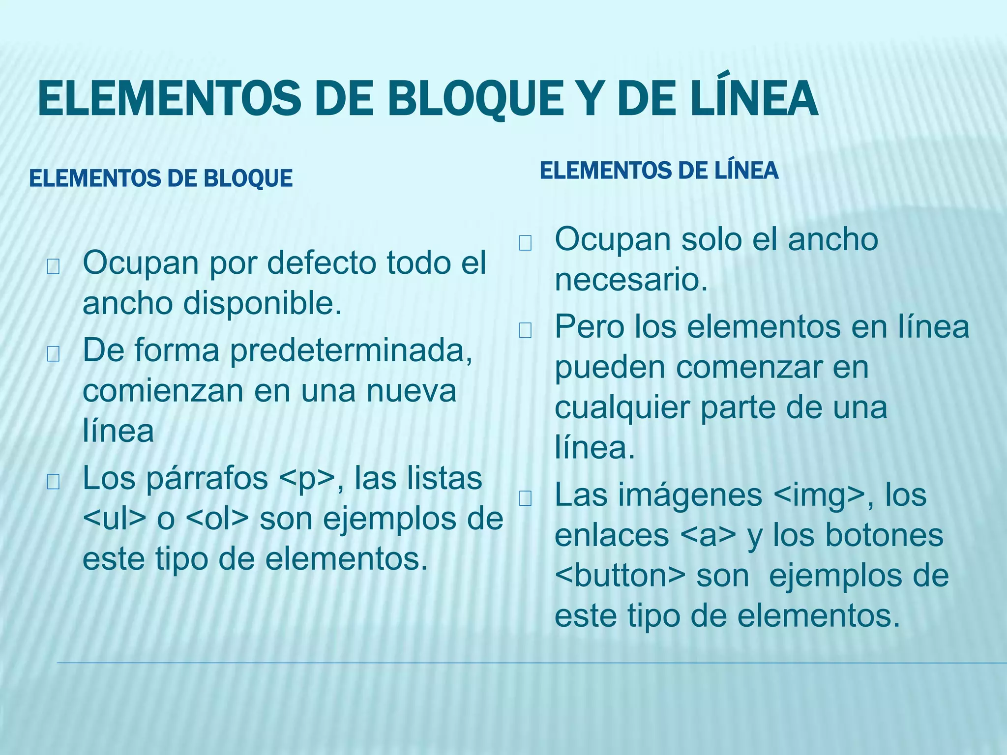 ELEMENTOS DE BLOQUE Y DE LÍNEA
ELEMENTOS DE BLOQUE
Ocupan por defecto todo el
ancho disponible.
De forma predeterminada,
comienzan en una nueva
línea
Los párrafos <p>, las listas
<ul> o <ol> son ejemplos de
este tipo de elementos.
ELEMENTOS DE LÍNEA
Ocupan solo el ancho
necesario.
Pero los elementos en línea
pueden comenzar en
cualquier parte de una
línea.
Las imágenes <img>, los
enlaces <a> y los botones
<button> son ejemplos de
este tipo de elementos.
 