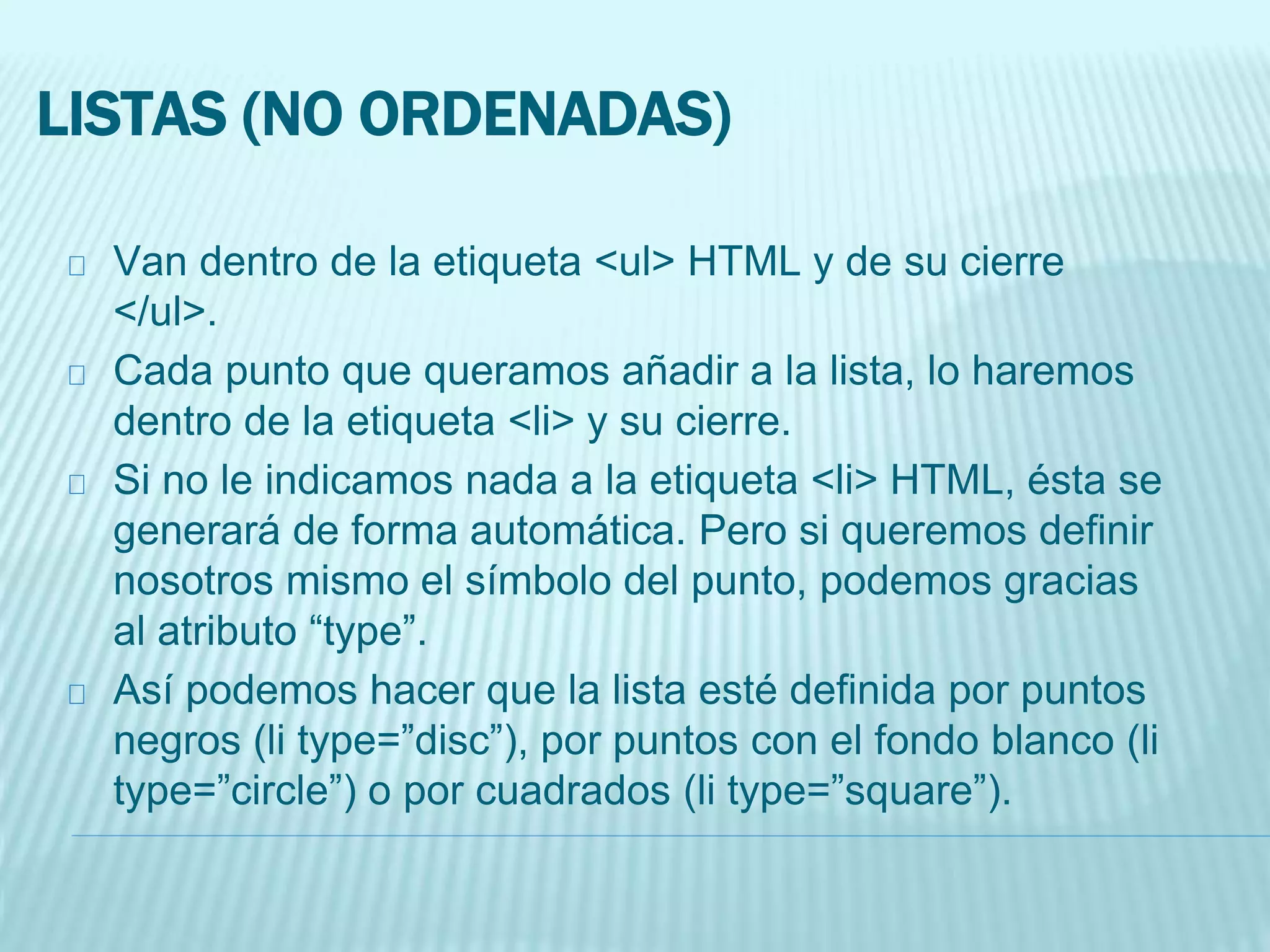 LISTAS (NO ORDENADAS)
Van dentro de la etiqueta <ul> HTML y de su cierre
</ul>.
Cada punto que queramos añadir a la lista, lo haremos
dentro de la etiqueta <li> y su cierre.
Si no le indicamos nada a la etiqueta <li> HTML, ésta se
generará de forma automática. Pero si queremos definir
nosotros mismo el símbolo del punto, podemos gracias
al atributo “type”.
Así podemos hacer que la lista esté definida por puntos
negros (li type=”disc”), por puntos con el fondo blanco (li
type=”circle”) o por cuadrados (li type=”square”).
 