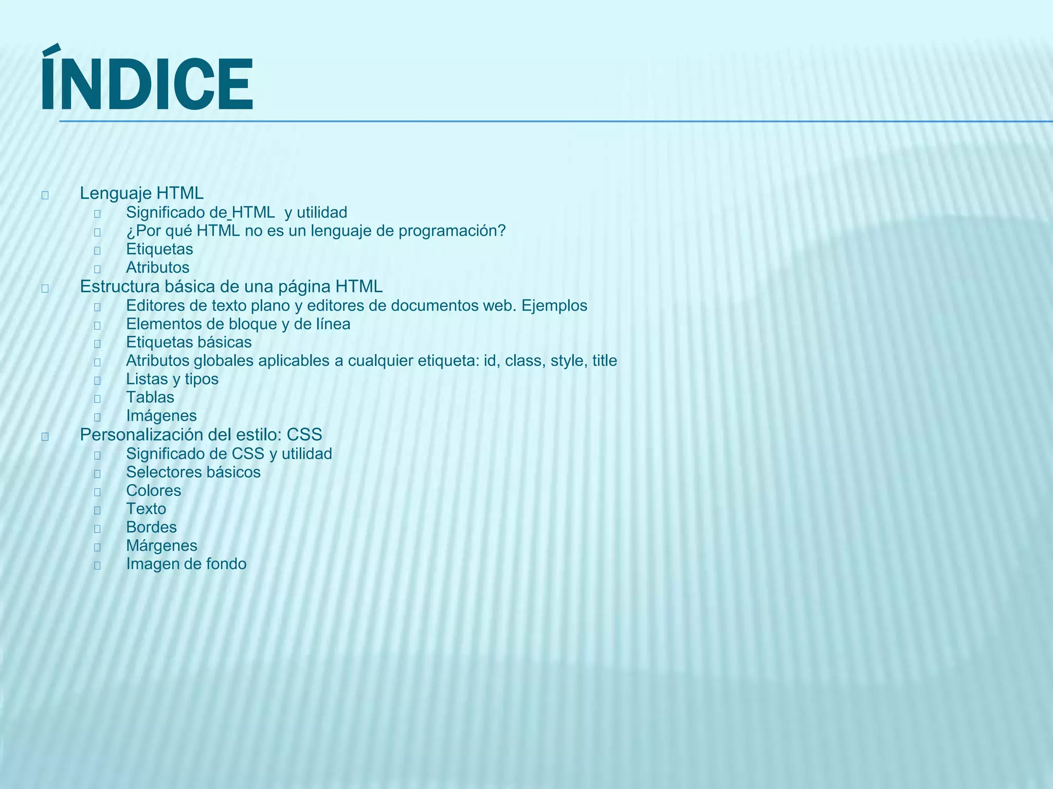 ÍNDICE
Lenguaje HTML
Significado de HTML y utilidad
¿Por qué HTML no es un lenguaje de programación?
Etiquetas
Atributos
Estructura básica de una página HTML
Editores de texto plano y editores de documentos web. Ejemplos
Elementos de bloque y de línea
Etiquetas básicas
Atributos globales aplicables a cualquier etiqueta: id, class, style, title
Listas y tipos
Tablas
Imágenes
Personalización del estilo: CSS
Significado de CSS y utilidad
Selectores básicos
Colores
Texto
Bordes
Márgenes
Imagen de fondo
 