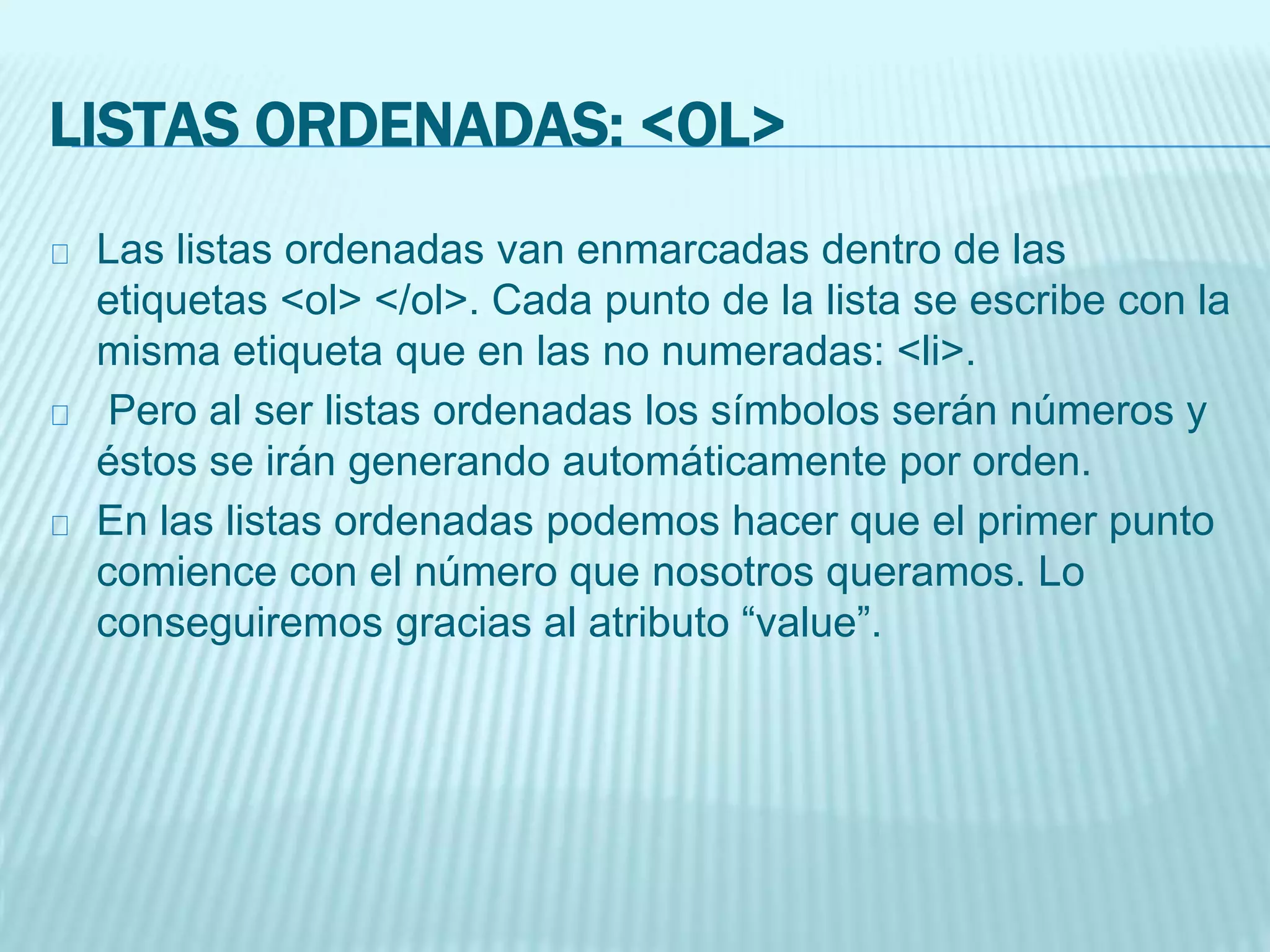 LISTAS ORDENADAS: <OL>
Las listas ordenadas van enmarcadas dentro de las
etiquetas <ol> </ol>. Cada punto de la lista se escribe con la
misma etiqueta que en las no numeradas: <li>.
Pero al ser listas ordenadas los símbolos serán números y
éstos se irán generando automáticamente por orden.
En las listas ordenadas podemos hacer que el primer punto
comience con el número que nosotros queramos. Lo
conseguiremos gracias al atributo “value”.
 