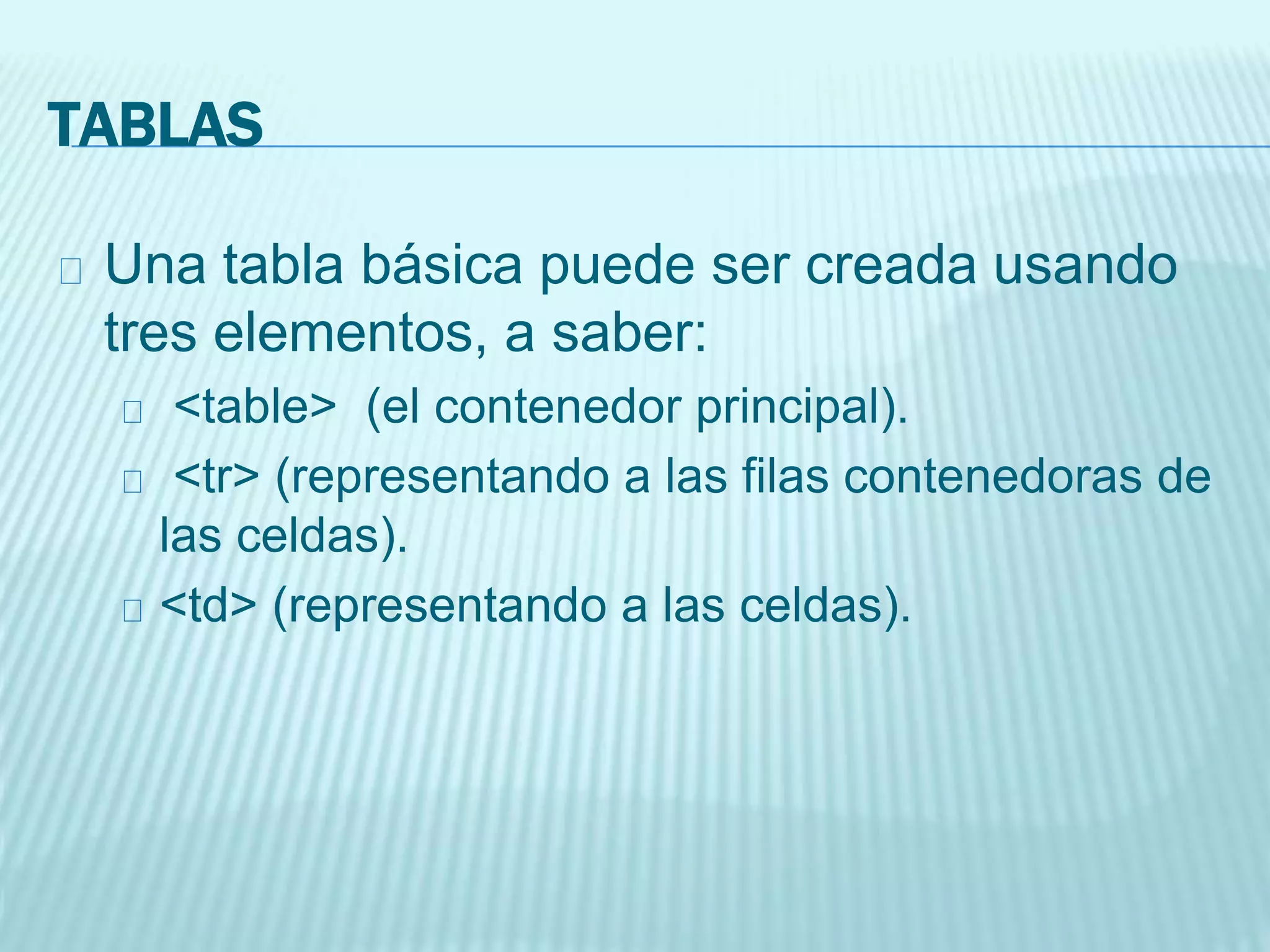 TABLAS
Una tabla básica puede ser creada usando
tres elementos, a saber:
<table> (el contenedor principal).
<tr> (representando a las filas contenedoras de
las celdas).
<td> (representando a las celdas).
 