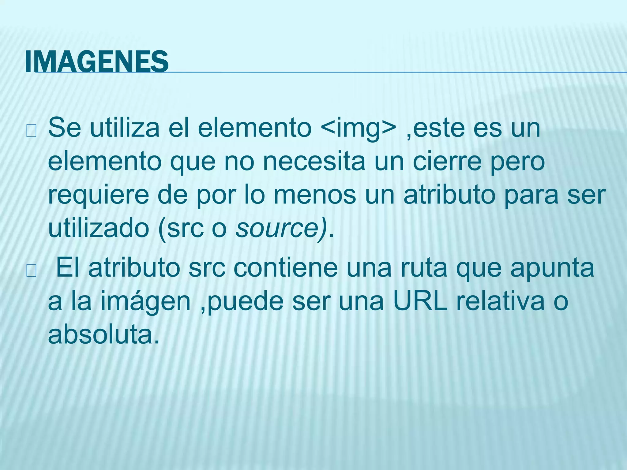 IMAGENES
Se utiliza el elemento <img> ,este es un
elemento que no necesita un cierre pero
requiere de por lo menos un atributo para ser
utilizado (src o source).
El atributo src contiene una ruta que apunta
a la imágen ,puede ser una URL relativa o
absoluta.
 
