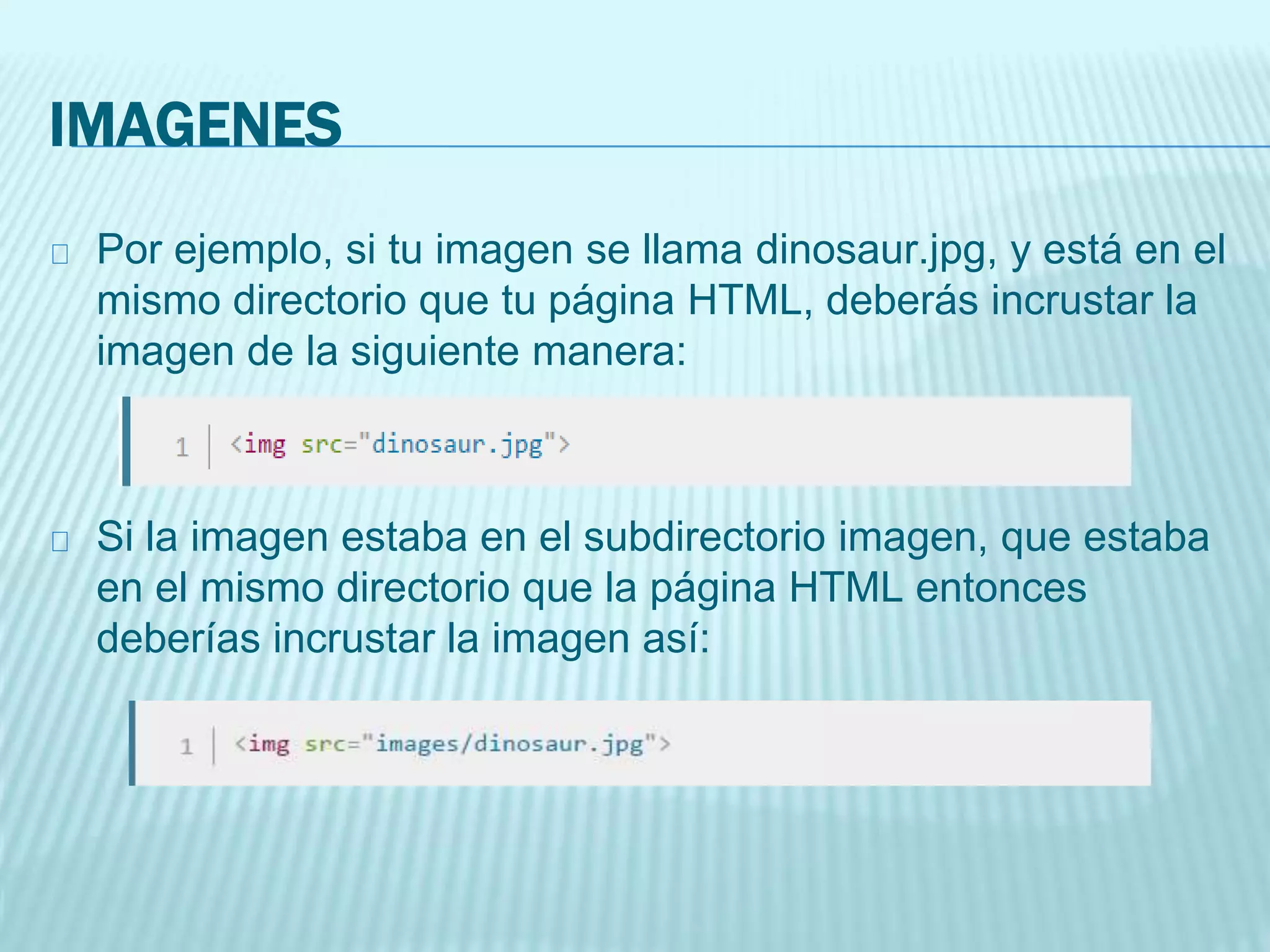 IMAGENES
Por ejemplo, si tu imagen se llama dinosaur.jpg, y está en el
mismo directorio que tu página HTML, deberás incrustar la
imagen de la siguiente manera:
Si la imagen estaba en el subdirectorio imagen, que estaba
en el mismo directorio que la página HTML entonces
deberías incrustar la imagen así:
 