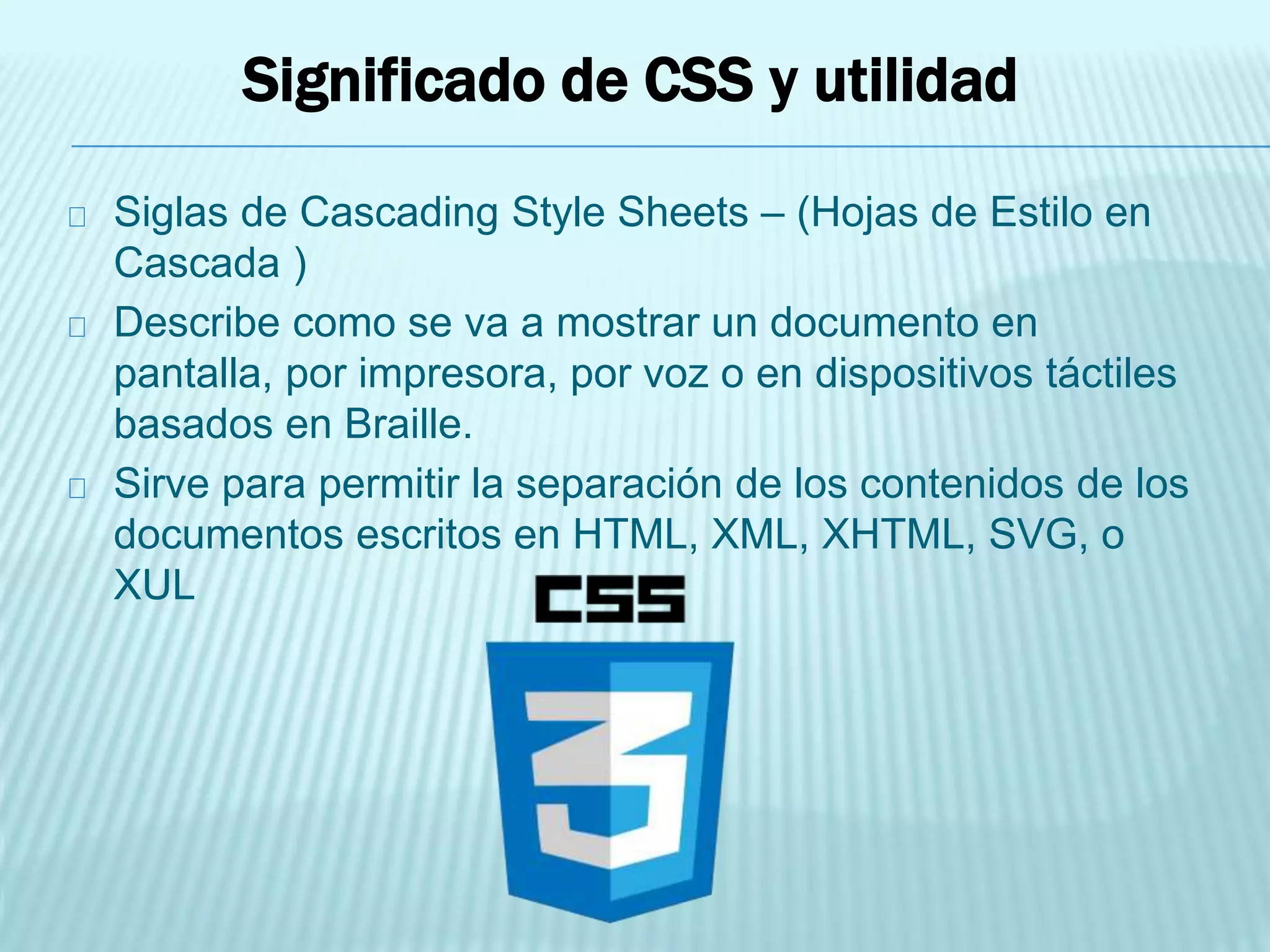 Significado de CSS y utilidad
Siglas de Cascading Style Sheets – (Hojas de Estilo en
Cascada )
Describe como se va a mostrar un documento en
pantalla, por impresora, por voz o en dispositivos táctiles
basados en Braille.
Sirve para permitir la separación de los contenidos de los
documentos escritos en HTML, XML, XHTML, SVG, o
XUL
 