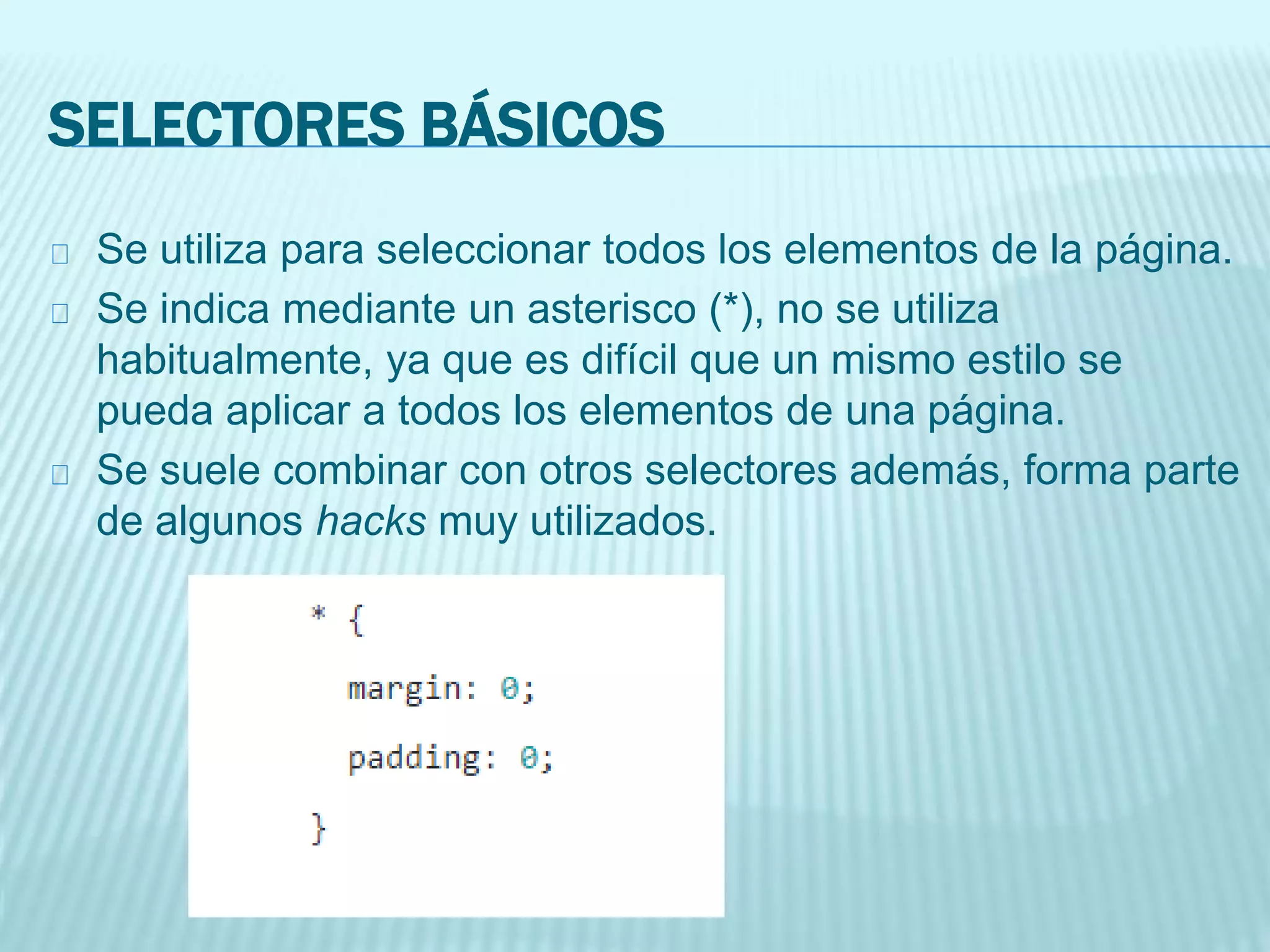SELECTORES BÁSICOS
Se utiliza para seleccionar todos los elementos de la página.
Se indica mediante un asterisco (*), no se utiliza
habitualmente, ya que es difícil que un mismo estilo se
pueda aplicar a todos los elementos de una página.
Se suele combinar con otros selectores además, forma parte
de algunos hacks muy utilizados.
 