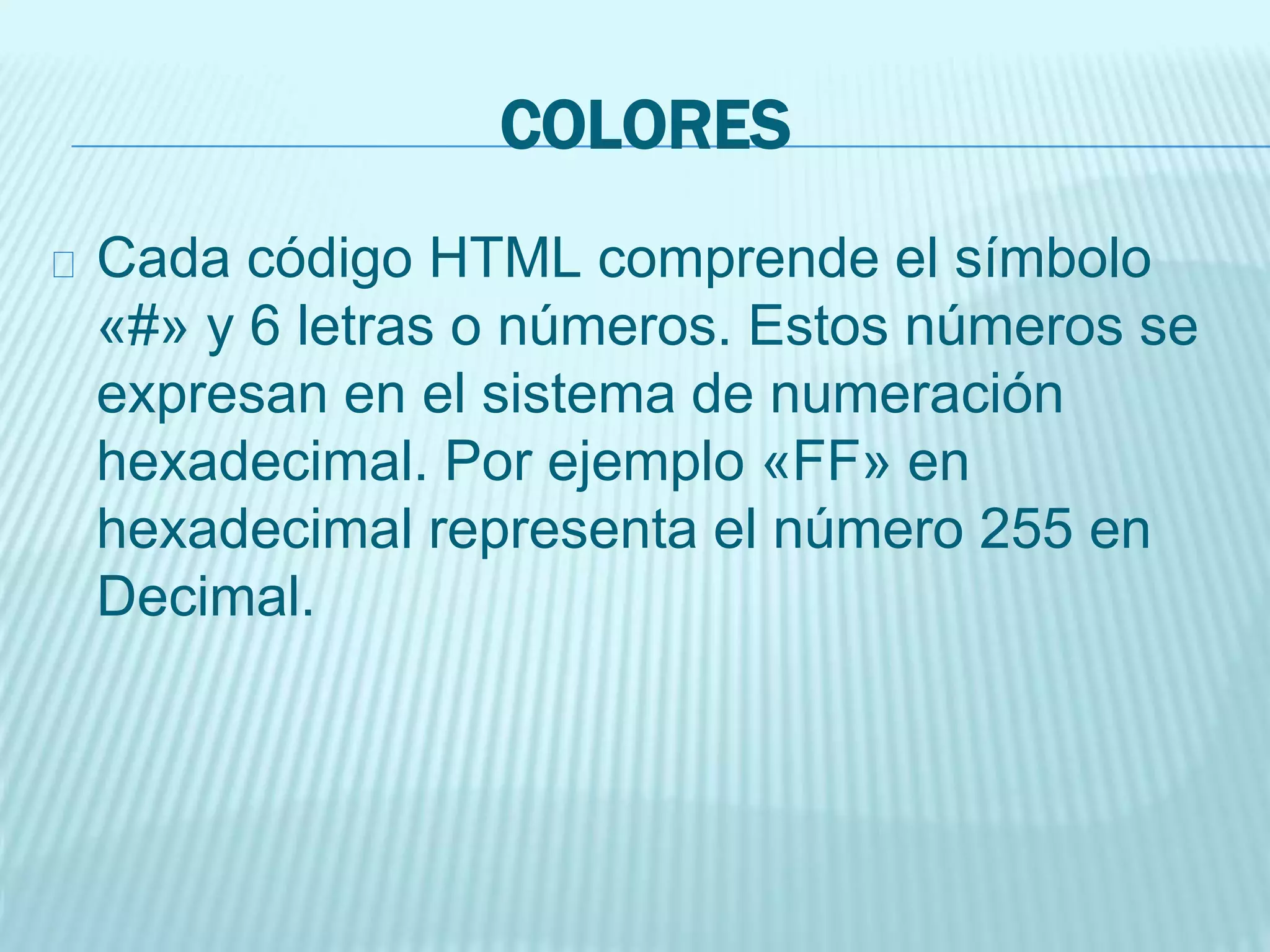 COLORES
Cada código HTML comprende el símbolo
«#» y 6 letras o números. Estos números se
expresan en el sistema de numeración
hexadecimal. Por ejemplo «FF» en
hexadecimal representa el número 255 en
Decimal.
 
