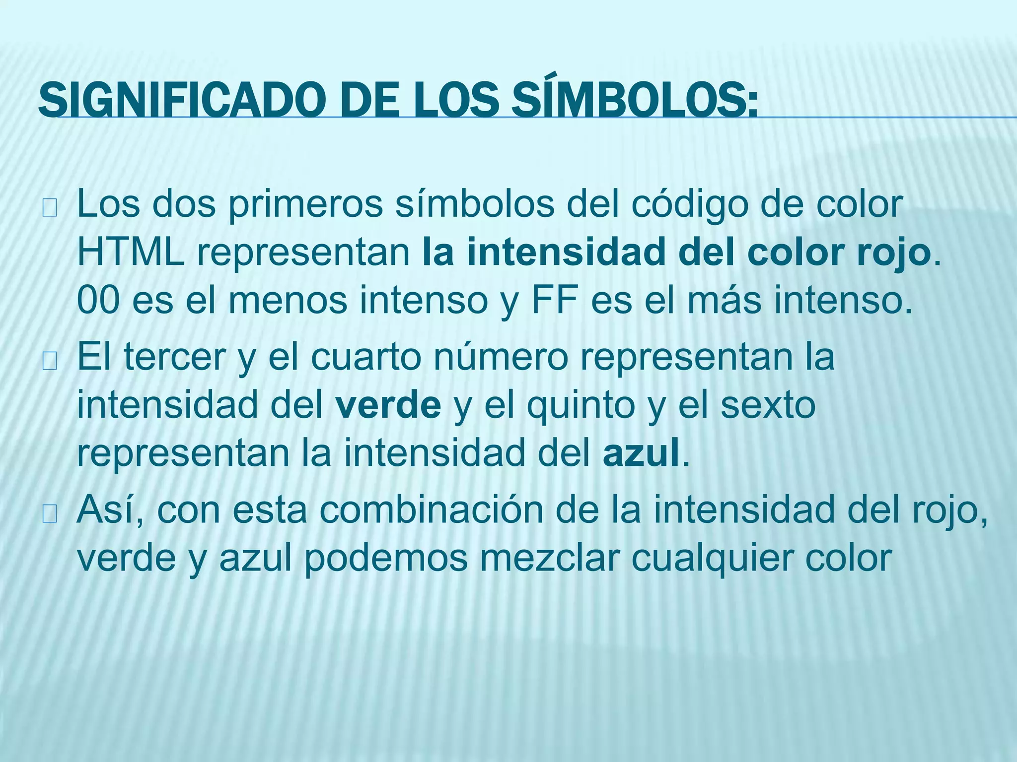 SIGNIFICADO DE LOS SÍMBOLOS:
Los dos primeros símbolos del código de color
HTML representan la intensidad del color rojo.
00 es el menos intenso y FF es el más intenso.
El tercer y el cuarto número representan la
intensidad del verde y el quinto y el sexto
representan la intensidad del azul.
Así, con esta combinación de la intensidad del rojo,
verde y azul podemos mezclar cualquier color
 