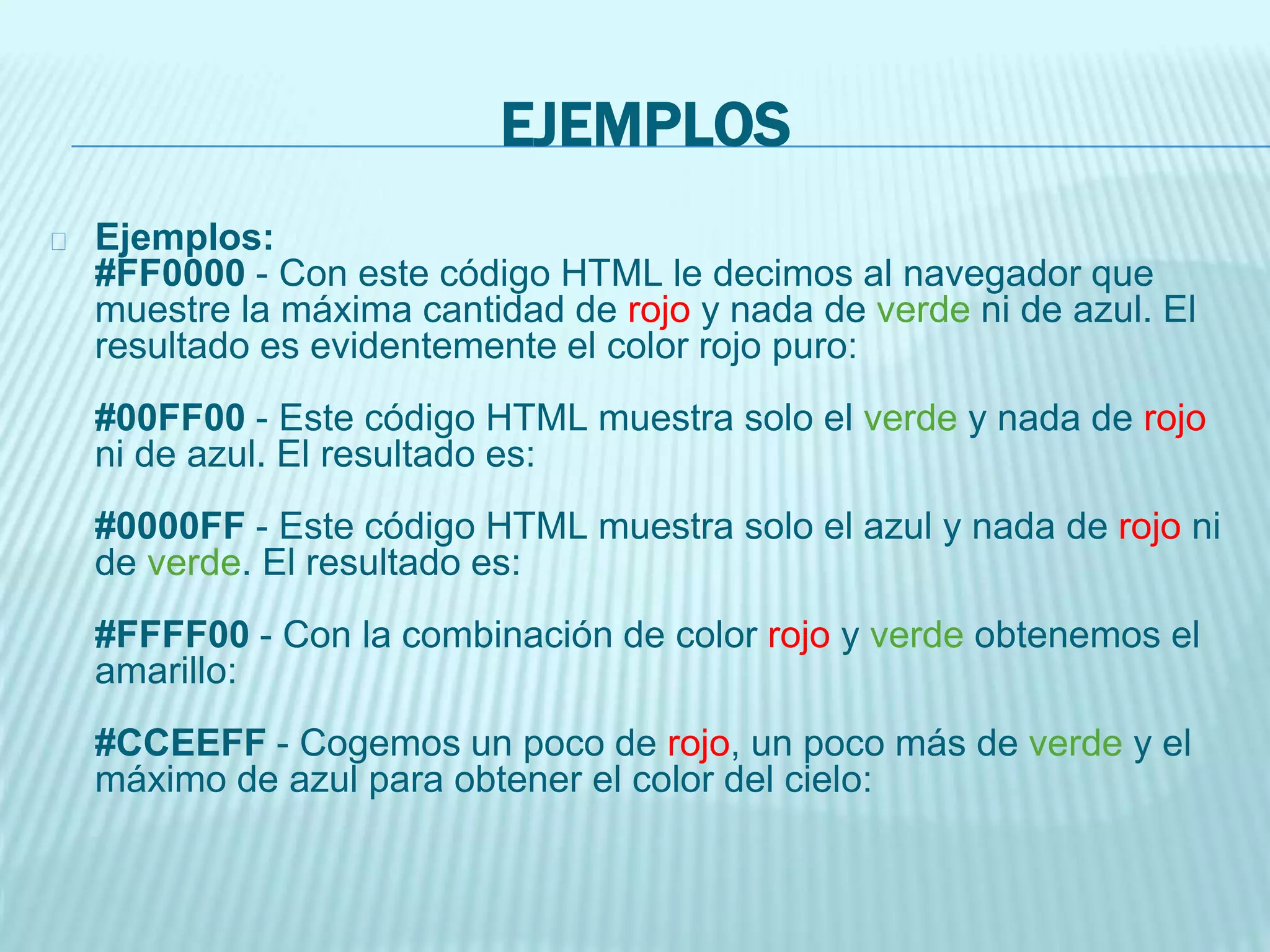 EJEMPLOS
Ejemplos:
#FF0000 - Con este código HTML le decimos al navegador que
muestre la máxima cantidad de rojo y nada de verde ni de azul. El
resultado es evidentemente el color rojo puro:
#00FF00 - Este código HTML muestra solo el verde y nada de rojo
ni de azul. El resultado es:
#0000FF - Este código HTML muestra solo el azul y nada de rojo ni
de verde. El resultado es:
#FFFF00 - Con la combinación de color rojo y verde obtenemos el
amarillo:
#CCEEFF - Cogemos un poco de rojo, un poco más de verde y el
máximo de azul para obtener el color del cielo:
 