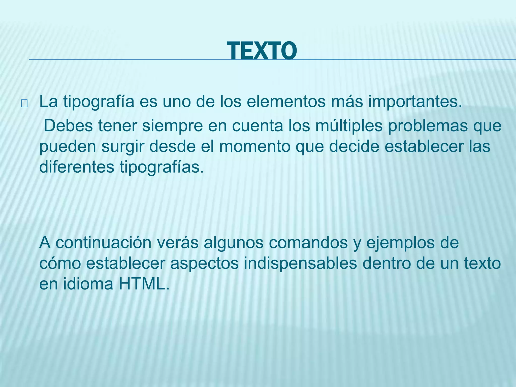 TEXTO
La tipografía es uno de los elementos más importantes.
Debes tener siempre en cuenta los múltiples problemas que
pueden surgir desde el momento que decide establecer las
diferentes tipografías.
A continuación verás algunos comandos y ejemplos de
cómo establecer aspectos indispensables dentro de un texto
en idioma HTML.
 