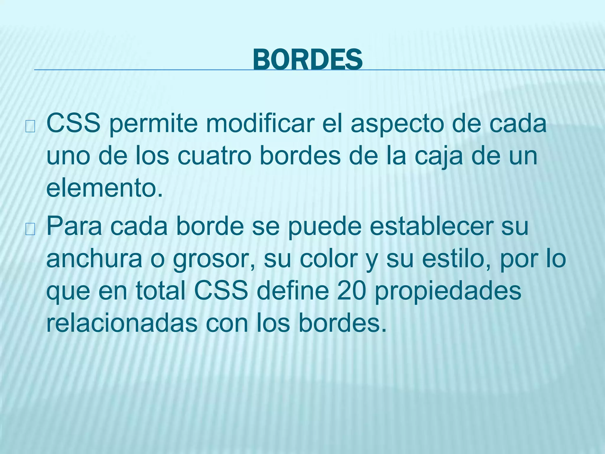 BORDES
CSS permite modificar el aspecto de cada
uno de los cuatro bordes de la caja de un
elemento.
Para cada borde se puede establecer su
anchura o grosor, su color y su estilo, por lo
que en total CSS define 20 propiedades
relacionadas con los bordes.
 