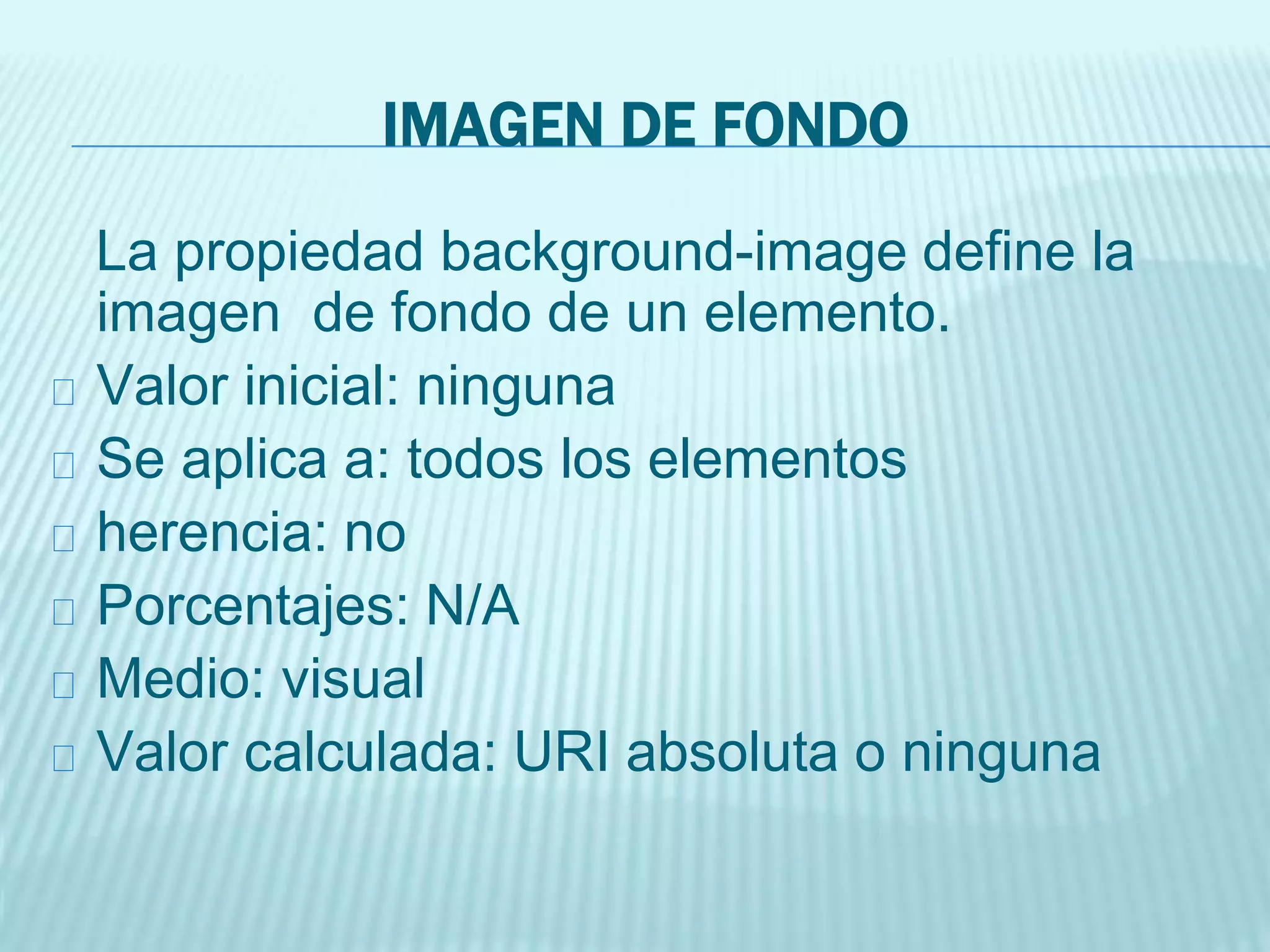 IMAGEN DE FONDO
La propiedad background-image define la
imagen de fondo de un elemento.
Valor inicial: ninguna
Se aplica a: todos los elementos
herencia: no
Porcentajes: N/A
Medio: visual
Valor calculada: URI absoluta o ninguna
 