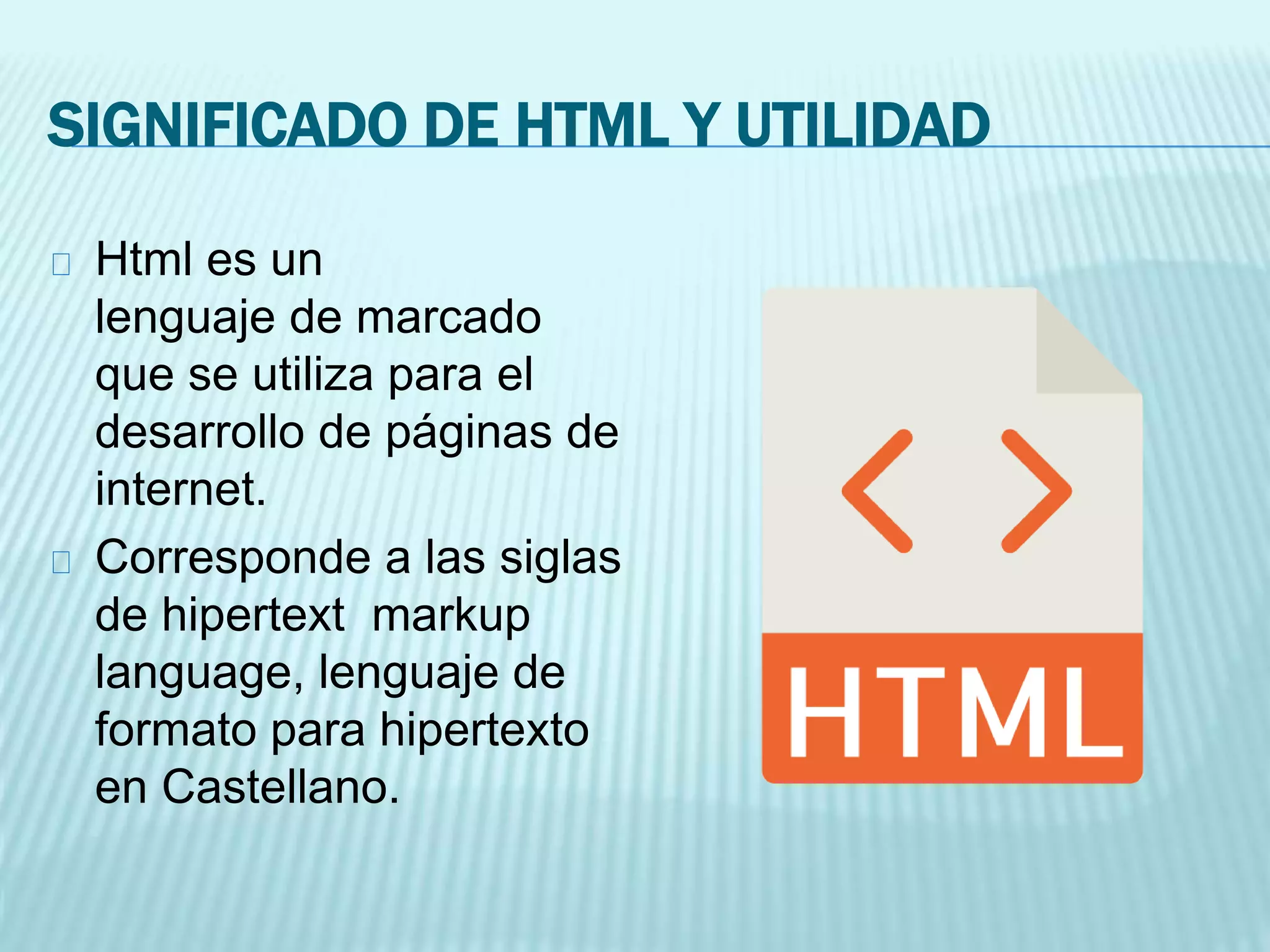 SIGNIFICADO DE HTML Y UTILIDAD
Html es un
lenguaje de marcado
que se utiliza para el
desarrollo de páginas de
internet.
Corresponde a las siglas
de hipertext markup
language, lenguaje de
formato para hipertexto
en Castellano.
 